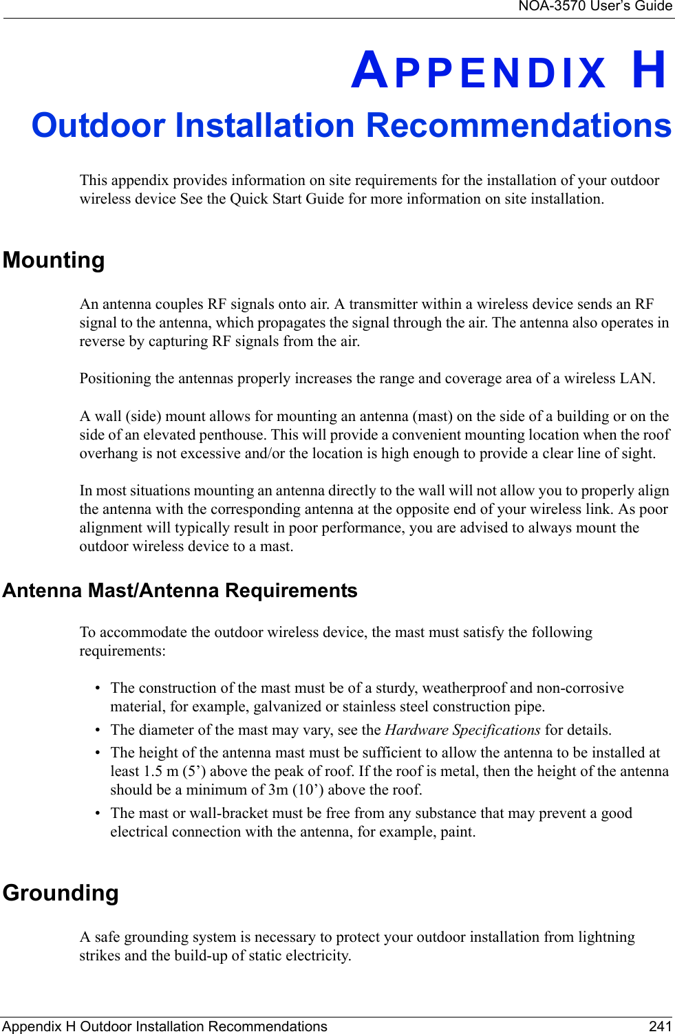 NOA-3570 User’s GuideAppendix H Outdoor Installation Recommendations 241APPENDIX HOutdoor Installation RecommendationsThis appendix provides information on site requirements for the installation of your outdoor wireless device See the Quick Start Guide for more information on site installation.MountingAn antenna couples RF signals onto air. A transmitter within a wireless device sends an RF signal to the antenna, which propagates the signal through the air. The antenna also operates in reverse by capturing RF signals from the air. Positioning the antennas properly increases the range and coverage area of a wireless LAN. A wall (side) mount allows for mounting an antenna (mast) on the side of a building or on the side of an elevated penthouse. This will provide a convenient mounting location when the roof overhang is not excessive and/or the location is high enough to provide a clear line of sight.In most situations mounting an antenna directly to the wall will not allow you to properly align the antenna with the corresponding antenna at the opposite end of your wireless link. As poor alignment will typically result in poor performance, you are advised to always mount the outdoor wireless device to a mast.Antenna Mast/Antenna RequirementsTo accommodate the outdoor wireless device, the mast must satisfy the following requirements:• The construction of the mast must be of a sturdy, weatherproof and non-corrosive material, for example, galvanized or stainless steel construction pipe.• The diameter of the mast may vary, see the Hardware Specifications for details.• The height of the antenna mast must be sufficient to allow the antenna to be installed at least 1.5 m (5’) above the peak of roof. If the roof is metal, then the height of the antenna should be a minimum of 3m (10’) above the roof.• The mast or wall-bracket must be free from any substance that may prevent a good electrical connection with the antenna, for example, paint.GroundingA safe grounding system is necessary to protect your outdoor installation from lightning strikes and the build-up of static electricity.