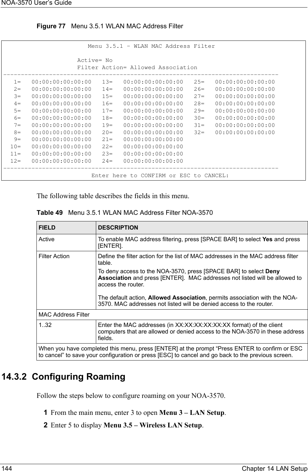 NOA-3570 User’s Guide144 Chapter 14 LAN SetupFigure 77   Menu 3.5.1 WLAN MAC Address FilterThe following table describes the fields in this menu.14.3.2  Configuring RoamingFollow the steps below to configure roaming on your NOA-3570.1From the main menu, enter 3 to open Menu 3 – LAN Setup.2Enter 5 to display Menu 3.5 – Wireless LAN Setup.                         Menu 3.5.1 - WLAN MAC Address Filter                     Active= No                     Filter Action= Allowed Association------------------------------------------------------------------------------   1=   00:00:00:00:00:00   13=   00:00:00:00:00:00   25=   00:00:00:00:00:00   2=   00:00:00:00:00:00   14=   00:00:00:00:00:00   26=   00:00:00:00:00:00   3=   00:00:00:00:00:00   15=   00:00:00:00:00:00   27=   00:00:00:00:00:00   4=   00:00:00:00:00:00   16=   00:00:00:00:00:00   28=   00:00:00:00:00:00   5=   00:00:00:00:00:00   17=   00:00:00:00:00:00   29=   00:00:00:00:00:00   6=   00:00:00:00:00:00   18=   00:00:00:00:00:00   30=   00:00:00:00:00:00   7=   00:00:00:00:00:00   19=   00:00:00:00:00:00   31=   00:00:00:00:00:00   8=   00:00:00:00:00:00   20=   00:00:00:00:00:00   32=   00:00:00:00:00:00   9=   00:00:00:00:00:00   21=   00:00:00:00:00:00  10=   00:00:00:00:00:00   22=   00:00:00:00:00:00  11=   00:00:00:00:00:00   23=   00:00:00:00:00:00  12=   00:00:00:00:00:00   24=   00:00:00:00:00:00------------------------------------------------------------------------------                         Enter here to CONFIRM or ESC to CANCEL:Table 49   Menu 3.5.1 WLAN MAC Address Filter NOA-3570FIELD DESCRIPTIONActive To enable MAC address filtering, press [SPACE BAR] to select Yes and press [ENTER]. Filter Action  Define the filter action for the list of MAC addresses in the MAC address filter table. To deny access to the NOA-3570, press [SPACE BAR] to select Deny Association and press [ENTER].  MAC addresses not listed will be allowed to access the router.The default action, Allowed Association, permits association with the NOA-3570. MAC addresses not listed will be denied access to the router. MAC Address Filter1..32 Enter the MAC addresses (in XX:XX:XX:XX:XX:XX format) of the client computers that are allowed or denied access to the NOA-3570 in these address fields. When you have completed this menu, press [ENTER] at the prompt “Press ENTER to confirm or ESC to cancel” to save your configuration or press [ESC] to cancel and go back to the previous screen.