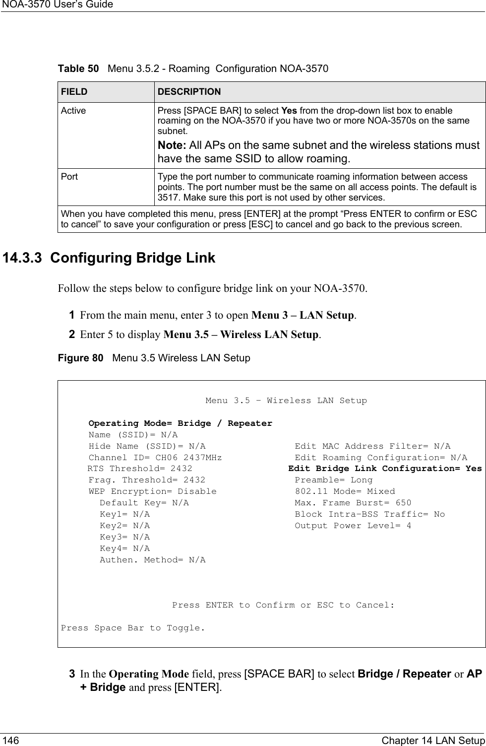 NOA-3570 User’s Guide146 Chapter 14 LAN Setup14.3.3  Configuring Bridge Link Follow the steps below to configure bridge link on your NOA-3570.1From the main menu, enter 3 to open Menu 3 – LAN Setup.2Enter 5 to display Menu 3.5 – Wireless LAN Setup. Figure 80   Menu 3.5 Wireless LAN Setup3In the Operating Mode field, press [SPACE BAR] to select Bridge / Repeater or AP + Bridge and press [ENTER].Table 50   Menu 3.5.2 - Roaming  Configuration NOA-3570FIELD DESCRIPTIONActive Press [SPACE BAR] to select Yes from the drop-down list box to enable roaming on the NOA-3570 if you have two or more NOA-3570s on the same subnet.Note: All APs on the same subnet and the wireless stations must have the same SSID to allow roaming.Port Type the port number to communicate roaming information between access points. The port number must be the same on all access points. The default is 3517. Make sure this port is not used by other services. When you have completed this menu, press [ENTER] at the prompt “Press ENTER to confirm or ESC to cancel” to save your configuration or press [ESC] to cancel and go back to the previous screen.                          Menu 3.5 - Wireless LAN Setup     Operating Mode= Bridge / Repeater     Name (SSID)= N/A     Hide Name (SSID)= N/A                Edit MAC Address Filter= N/A     Channel ID= CH06 2437MHz             Edit Roaming Configuration= N/A     RTS Threshold= 2432                  Edit Bridge Link Configuration= Yes     Frag. Threshold= 2432                Preamble= Long     WEP Encryption= Disable              802.11 Mode= Mixed       Default Key= N/A                   Max. Frame Burst= 650       Key1= N/A                          Block Intra-BSS Traffic= No       Key2= N/A                          Output Power Level= 4       Key3= N/A       Key4= N/A       Authen. Method= N/A                    Press ENTER to Confirm or ESC to Cancel:Press Space Bar to Toggle.