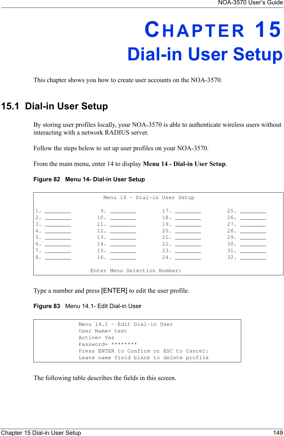 NOA-3570 User’s GuideChapter 15 Dial-in User Setup 149CHAPTER 15Dial-in User SetupThis chapter shows you how to create user accounts on the NOA-3570. 15.1  Dial-in User SetupBy storing user profiles locally, your NOA-3570 is able to authenticate wireless users without interacting with a network RADIUS server. Follow the steps below to set up user profiles on your NOA-3570.From the main menu, enter 14 to display Menu 14 - Dial-in User Setup.Figure 82   Menu 14- Dial-in User SetupType a number and press [ENTER] to edit the user profile. Figure 83   Menu 14.1- Edit Dial-in UserThe following table describes the fields in this screen.                      Menu 14 - Dial-in User Setup1. ________         9. ________        17. ________        25. ________2. ________        10. ________        18. ________        26. ________3. ________        11. ________        19. ________        27. ________4. ________        12. ________        20. ________        28. ________5. ________        13. ________        21. ________        29. ________6. ________        14. ________        22. ________        30. ________7. ________        15. ________        23. ________        31. ________8. ________        16. ________        24. ________        32. ________                                           Enter Menu Selection Number:Menu 14.1 - Edit Dial-in UserUser Name= testActive= YesPassword= ********Press ENTER to Confirm or ESC to Cancel:Leave name field blank to delete profile 