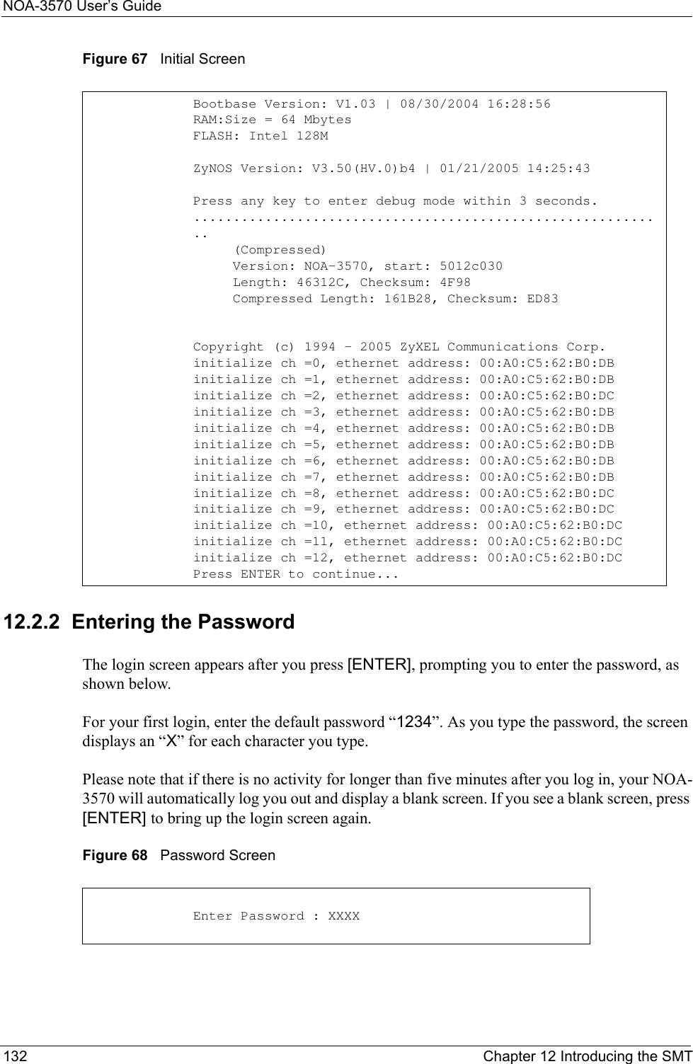 NOA-3570 User’s Guide132 Chapter 12 Introducing the SMTFigure 67   Initial Screen12.2.2  Entering the PasswordThe login screen appears after you press [ENTER], prompting you to enter the password, as shown below.For your first login, enter the default password “1234”. As you type the password, the screen displays an “X” for each character you type.Please note that if there is no activity for longer than five minutes after you log in, your NOA-3570 will automatically log you out and display a blank screen. If you see a blank screen, press [ENTER] to bring up the login screen again.Figure 68   Password Screen Bootbase Version: V1.03 | 08/30/2004 16:28:56RAM:Size = 64 MbytesFLASH: Intel 128MZyNOS Version: V3.50(HV.0)b4 | 01/21/2005 14:25:43Press any key to enter debug mode within 3 seconds.............................................................     (Compressed)     Version: NOA-3570, start: 5012c030     Length: 46312C, Checksum: 4F98     Compressed Length: 161B28, Checksum: ED83Copyright (c) 1994 - 2005 ZyXEL Communications Corp.initialize ch =0, ethernet address: 00:A0:C5:62:B0:DBinitialize ch =1, ethernet address: 00:A0:C5:62:B0:DBinitialize ch =2, ethernet address: 00:A0:C5:62:B0:DCinitialize ch =3, ethernet address: 00:A0:C5:62:B0:DBinitialize ch =4, ethernet address: 00:A0:C5:62:B0:DBinitialize ch =5, ethernet address: 00:A0:C5:62:B0:DBinitialize ch =6, ethernet address: 00:A0:C5:62:B0:DBinitialize ch =7, ethernet address: 00:A0:C5:62:B0:DBinitialize ch =8, ethernet address: 00:A0:C5:62:B0:DCinitialize ch =9, ethernet address: 00:A0:C5:62:B0:DCinitialize ch =10, ethernet address: 00:A0:C5:62:B0:DCinitialize ch =11, ethernet address: 00:A0:C5:62:B0:DCinitialize ch =12, ethernet address: 00:A0:C5:62:B0:DCPress ENTER to continue...Enter Password : XXXX