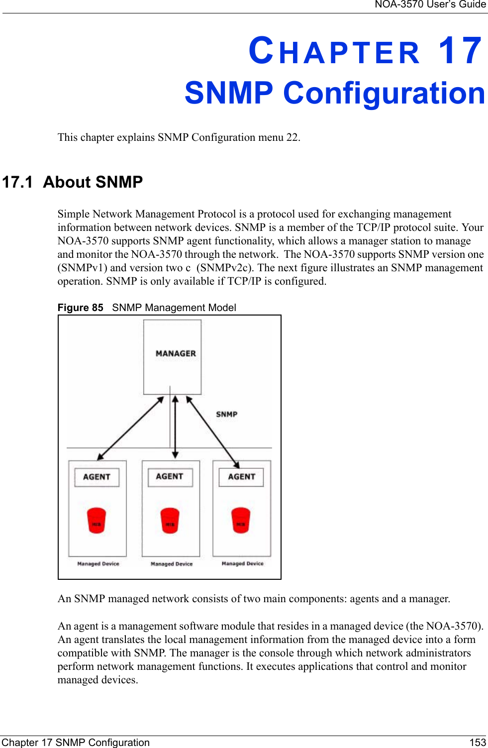NOA-3570 User’s GuideChapter 17 SNMP Configuration 153CHAPTER 17SNMP ConfigurationThis chapter explains SNMP Configuration menu 22.17.1  About SNMPSimple Network Management Protocol is a protocol used for exchanging management information between network devices. SNMP is a member of the TCP/IP protocol suite. Your NOA-3570 supports SNMP agent functionality, which allows a manager station to manage and monitor the NOA-3570 through the network.  The NOA-3570 supports SNMP version one (SNMPv1) and version two c  (SNMPv2c). The next figure illustrates an SNMP management operation. SNMP is only available if TCP/IP is configured.Figure 85   SNMP Management ModelAn SNMP managed network consists of two main components: agents and a manager. An agent is a management software module that resides in a managed device (the NOA-3570). An agent translates the local management information from the managed device into a form compatible with SNMP. The manager is the console through which network administrators perform network management functions. It executes applications that control and monitor managed devices. 
