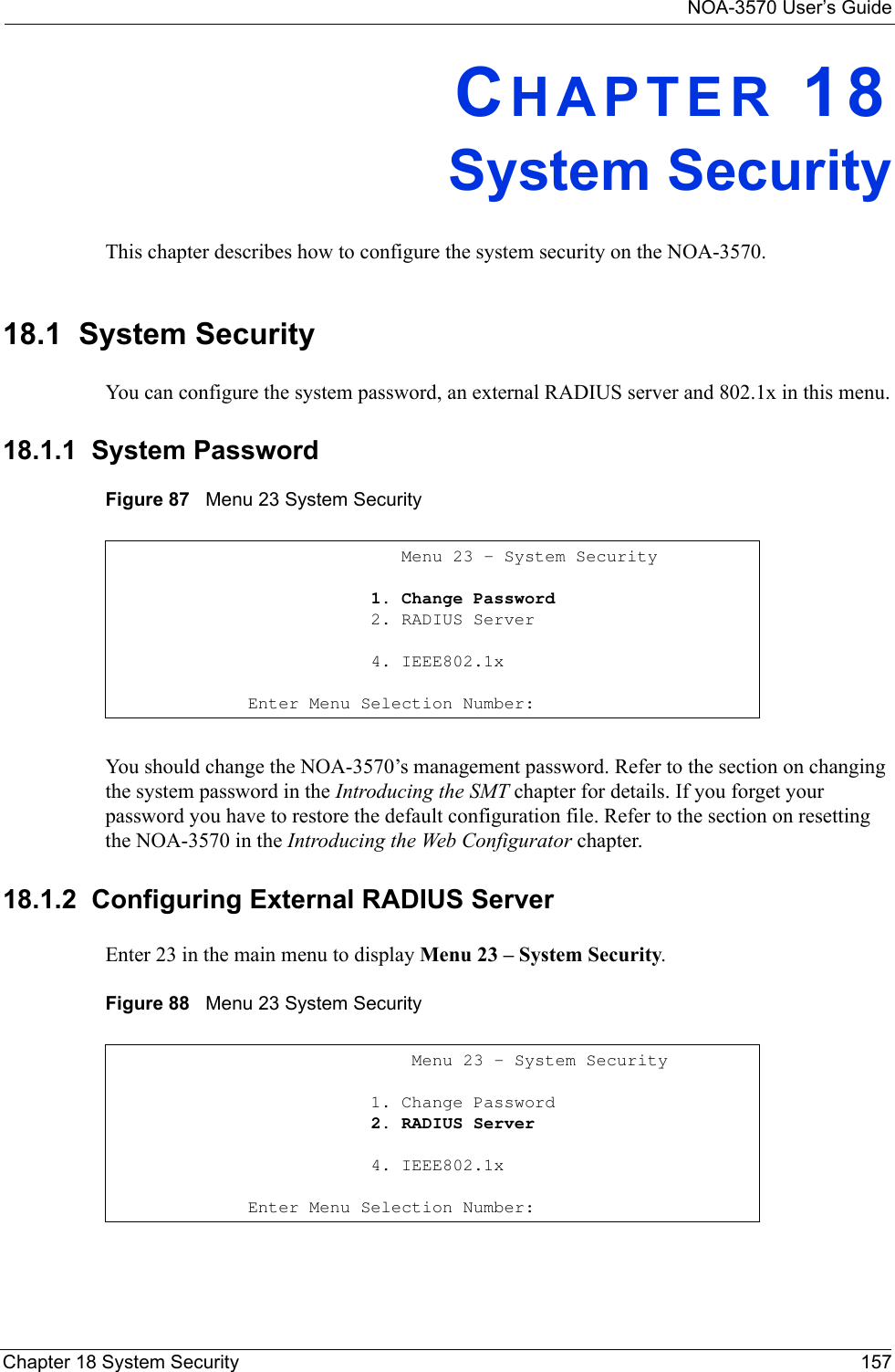 NOA-3570 User’s GuideChapter 18 System Security 157CHAPTER 18System SecurityThis chapter describes how to configure the system security on the NOA-3570. 18.1  System Security You can configure the system password, an external RADIUS server and 802.1x in this menu.18.1.1  System PasswordFigure 87   Menu 23 System SecurityYou should change the NOA-3570’s management password. Refer to the section on changing the system password in the Introducing the SMT chapter for details. If you forget your password you have to restore the default configuration file. Refer to the section on resetting the NOA-3570 in the Introducing the Web Configurator chapter.18.1.2  Configuring External RADIUS ServerEnter 23 in the main menu to display Menu 23 – System Security.Figure 88   Menu 23 System Security               Menu 23 - System Security            1. Change Password            2. RADIUS Server            4. IEEE802.1xEnter Menu Selection Number:                Menu 23 - System Security            1. Change Password            2. RADIUS Server            4. IEEE802.1xEnter Menu Selection Number: