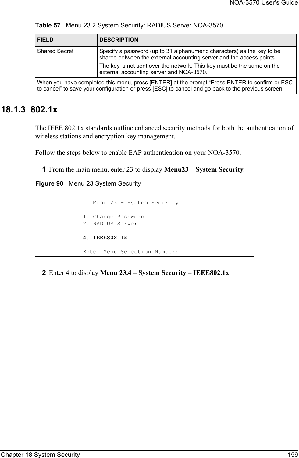 NOA-3570 User’s GuideChapter 18 System Security 15918.1.3  802.1x The IEEE 802.1x standards outline enhanced security methods for both the authentication of wireless stations and encryption key management.Follow the steps below to enable EAP authentication on your NOA-3570. 1From the main menu, enter 23 to display Menu23 – System Security.Figure 90   Menu 23 System Security2Enter 4 to display Menu 23.4 – System Security – IEEE802.1x.Shared Secret Specify a password (up to 31 alphanumeric characters) as the key to be shared between the external accounting server and the access points. The key is not sent over the network. This key must be the same on the external accounting server and NOA-3570.When you have completed this menu, press [ENTER] at the prompt “Press ENTER to confirm or ESC to cancel” to save your configuration or press [ESC] to cancel and go back to the previous screen.Table 57   Menu 23.2 System Security: RADIUS Server NOA-3570FIELD DESCRIPTION   Menu 23 - System Security1. Change Password2. RADIUS Server4. IEEE802.1xEnter Menu Selection Number: