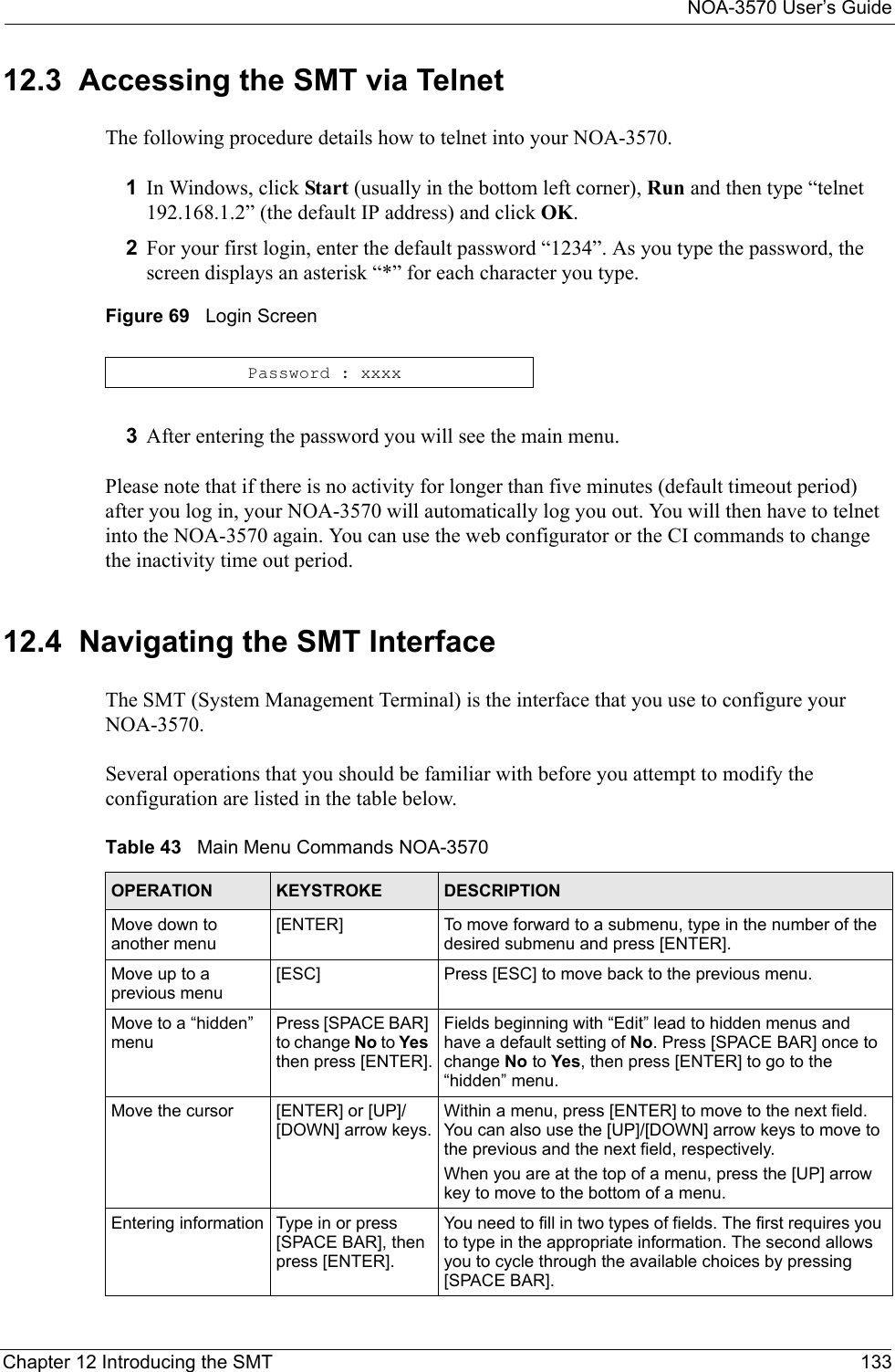 NOA-3570 User’s GuideChapter 12 Introducing the SMT 13312.3  Accessing the SMT via TelnetThe following procedure details how to telnet into your NOA-3570.1In Windows, click Start (usually in the bottom left corner), Run and then type “telnet 192.168.1.2” (the default IP address) and click OK. 2For your first login, enter the default password “1234”. As you type the password, the screen displays an asterisk “*” for each character you type.Figure 69   Login Screen3After entering the password you will see the main menu.Please note that if there is no activity for longer than five minutes (default timeout period) after you log in, your NOA-3570 will automatically log you out. You will then have to telnet into the NOA-3570 again. You can use the web configurator or the CI commands to change the inactivity time out period. 12.4  Navigating the SMT InterfaceThe SMT (System Management Terminal) is the interface that you use to configure your NOA-3570. Several operations that you should be familiar with before you attempt to modify the configuration are listed in the table below.Password : xxxxTable 43   Main Menu Commands NOA-3570OPERATION KEYSTROKE DESCRIPTIONMove down to another menu[ENTER] To move forward to a submenu, type in the number of the desired submenu and press [ENTER].Move up to a previous menu[ESC] Press [ESC] to move back to the previous menu.Move to a “hidden” menuPress [SPACE BAR] to change No to Yes then press [ENTER].Fields beginning with “Edit” lead to hidden menus and have a default setting of No. Press [SPACE BAR] once to change No to Yes, then press [ENTER] to go to the  “hidden” menu.Move the cursor [ENTER] or [UP]/[DOWN] arrow keys.Within a menu, press [ENTER] to move to the next field. You can also use the [UP]/[DOWN] arrow keys to move to the previous and the next field, respectively.When you are at the top of a menu, press the [UP] arrow key to move to the bottom of a menu.Entering information Type in or press [SPACE BAR], then press [ENTER].You need to fill in two types of fields. The first requires you to type in the appropriate information. The second allows you to cycle through the available choices by pressing [SPACE BAR].