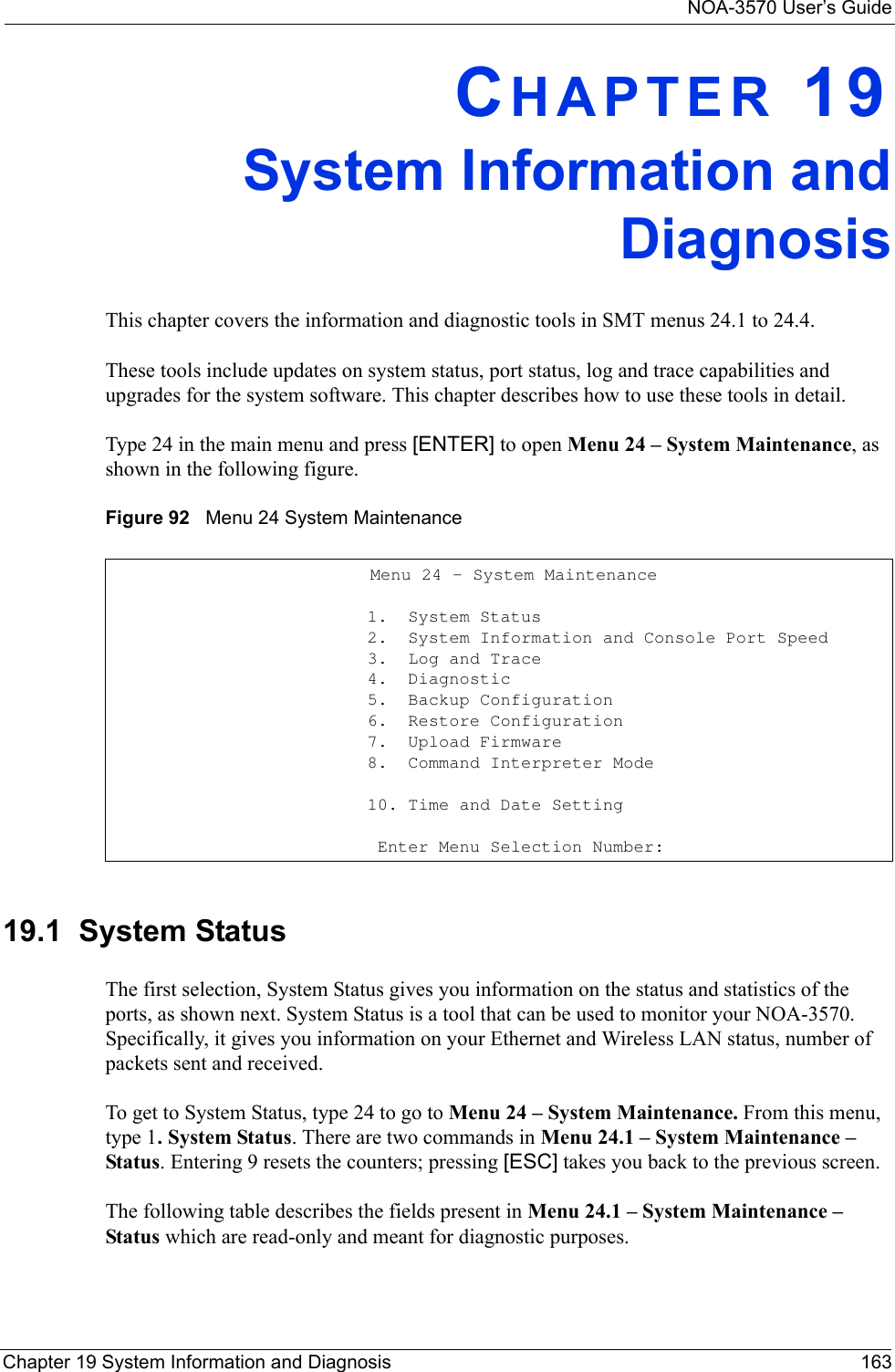 NOA-3570 User’s GuideChapter 19 System Information and Diagnosis 163CHAPTER 19System Information andDiagnosisThis chapter covers the information and diagnostic tools in SMT menus 24.1 to 24.4.These tools include updates on system status, port status, log and trace capabilities and upgrades for the system software. This chapter describes how to use these tools in detail.Type 24 in the main menu and press [ENTER] to open Menu 24 – System Maintenance, as shown in the following figure.Figure 92   Menu 24 System Maintenance19.1  System StatusThe first selection, System Status gives you information on the status and statistics of the ports, as shown next. System Status is a tool that can be used to monitor your NOA-3570. Specifically, it gives you information on your Ethernet and Wireless LAN status, number of packets sent and received.To get to System Status, type 24 to go to Menu 24 – System Maintenance. From this menu, type 1. System Status. There are two commands in Menu 24.1 – System Maintenance – Status. Entering 9 resets the counters; pressing [ESC] takes you back to the previous screen.The following table describes the fields present in Menu 24.1 – System Maintenance – Status which are read-only and meant for diagnostic purposes.                                   Menu 24 - System Maintenance                         1.  System Status                         2.  System Information and Console Port Speed                         3.  Log and Trace                         4.  Diagnostic                         5.  Backup Configuration                         6.  Restore Configuration                         7.  Upload Firmware                         8.  Command Interpreter Mode                         10. Time and Date Setting                                                   Enter Menu Selection Number: