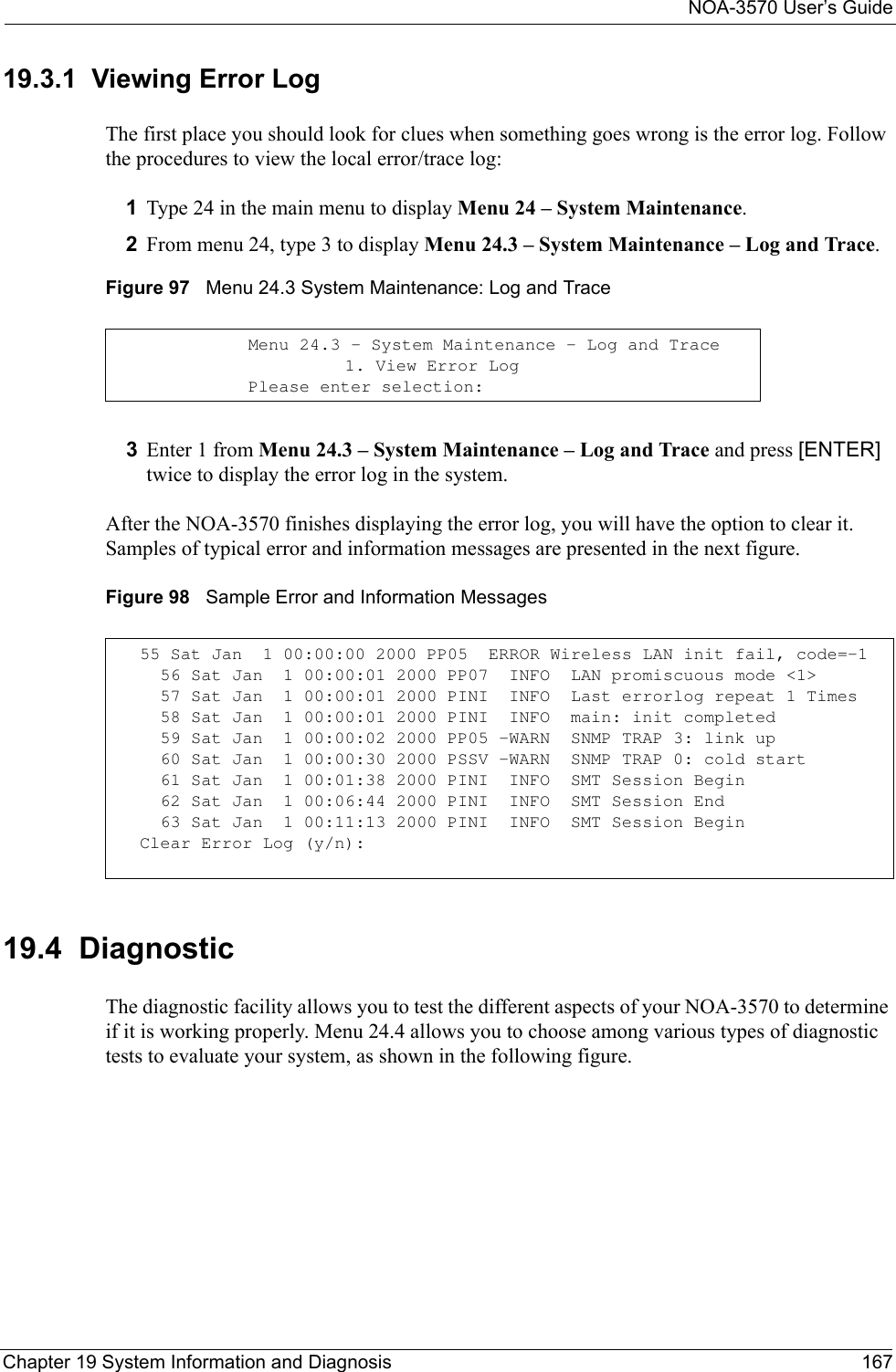 NOA-3570 User’s GuideChapter 19 System Information and Diagnosis 16719.3.1  Viewing Error LogThe first place you should look for clues when something goes wrong is the error log. Follow the procedures to view the local error/trace log:1Type 24 in the main menu to display Menu 24 – System Maintenance.2From menu 24, type 3 to display Menu 24.3 – System Maintenance – Log and Trace.Figure 97   Menu 24.3 System Maintenance: Log and Trace3Enter 1 from Menu 24.3 – System Maintenance – Log and Trace and press [ENTER] twice to display the error log in the system.After the NOA-3570 finishes displaying the error log, you will have the option to clear it. Samples of typical error and information messages are presented in the next figure.Figure 98   Sample Error and Information Messages19.4  DiagnosticThe diagnostic facility allows you to test the different aspects of your NOA-3570 to determine if it is working properly. Menu 24.4 allows you to choose among various types of diagnostic tests to evaluate your system, as shown in the following figure.Menu 24.3 - System Maintenance - Log and Trace                    1. View Error LogPlease enter selection:55 Sat Jan  1 00:00:00 2000 PP05  ERROR Wireless LAN init fail, code=-1  56 Sat Jan  1 00:00:01 2000 PP07  INFO  LAN promiscuous mode &lt;1&gt;  57 Sat Jan  1 00:00:01 2000 PINI  INFO  Last errorlog repeat 1 Times  58 Sat Jan  1 00:00:01 2000 PINI  INFO  main: init completed  59 Sat Jan  1 00:00:02 2000 PP05 -WARN  SNMP TRAP 3: link up  60 Sat Jan  1 00:00:30 2000 PSSV -WARN  SNMP TRAP 0: cold start  61 Sat Jan  1 00:01:38 2000 PINI  INFO  SMT Session Begin  62 Sat Jan  1 00:06:44 2000 PINI  INFO  SMT Session End  63 Sat Jan  1 00:11:13 2000 PINI  INFO  SMT Session BeginClear Error Log (y/n):