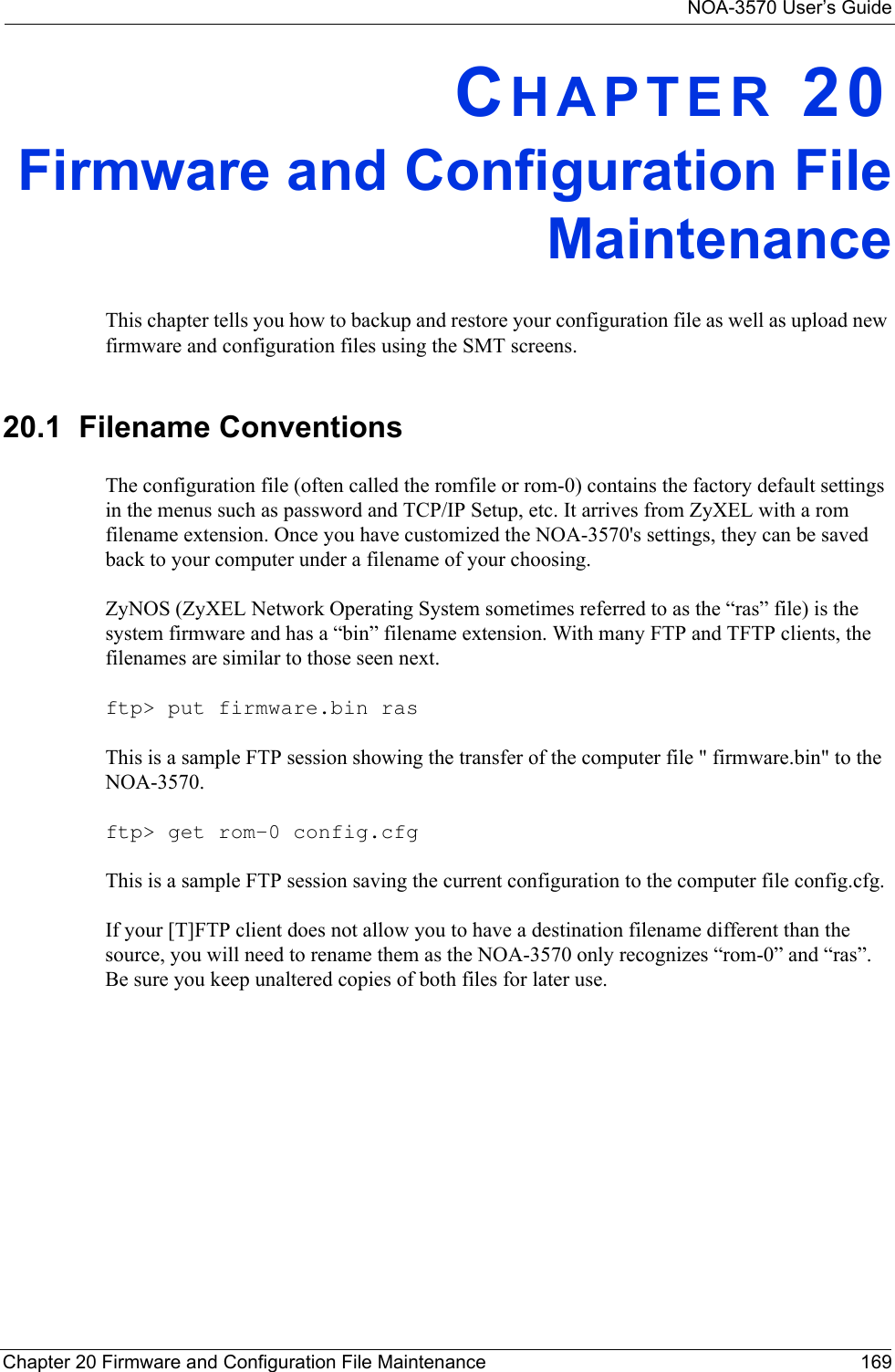 NOA-3570 User’s GuideChapter 20 Firmware and Configuration File Maintenance 169CHAPTER 20Firmware and Configuration FileMaintenanceThis chapter tells you how to backup and restore your configuration file as well as upload new firmware and configuration files using the SMT screens.20.1  Filename ConventionsThe configuration file (often called the romfile or rom-0) contains the factory default settings in the menus such as password and TCP/IP Setup, etc. It arrives from ZyXEL with a rom filename extension. Once you have customized the NOA-3570&apos;s settings, they can be saved back to your computer under a filename of your choosing. ZyNOS (ZyXEL Network Operating System sometimes referred to as the “ras” file) is the system firmware and has a “bin” filename extension. With many FTP and TFTP clients, the filenames are similar to those seen next. ftp&gt; put firmware.bin rasThis is a sample FTP session showing the transfer of the computer file &quot; firmware.bin&quot; to the NOA-3570.ftp&gt; get rom-0 config.cfgThis is a sample FTP session saving the current configuration to the computer file config.cfg.If your [T]FTP client does not allow you to have a destination filename different than the source, you will need to rename them as the NOA-3570 only recognizes “rom-0” and “ras”. Be sure you keep unaltered copies of both files for later use.