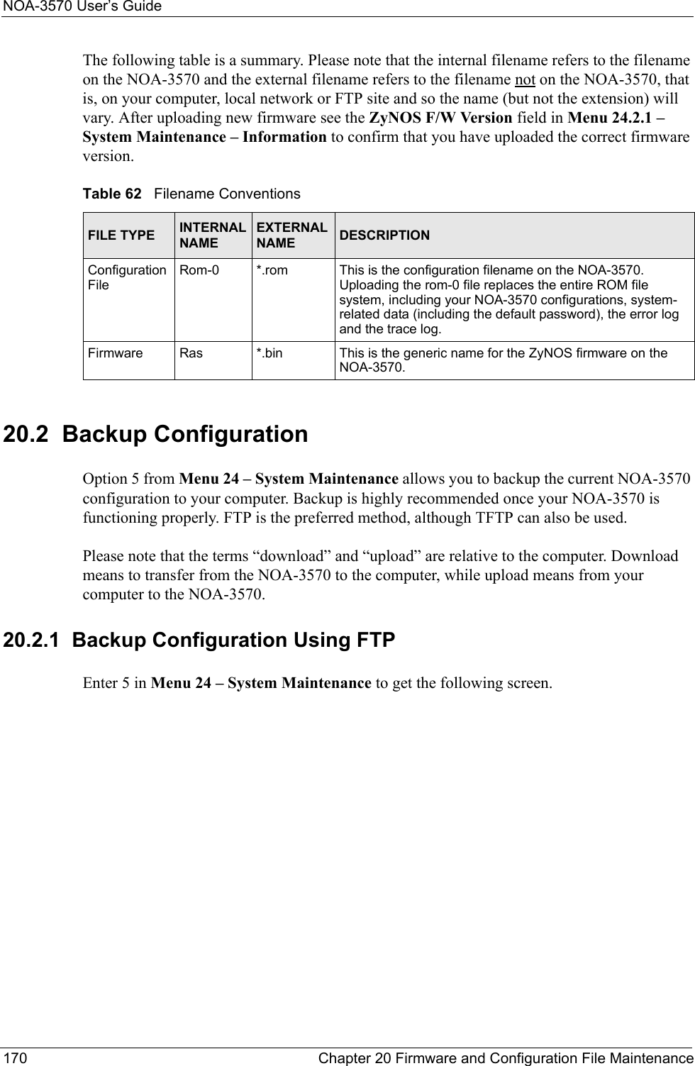 NOA-3570 User’s Guide170 Chapter 20 Firmware and Configuration File MaintenanceThe following table is a summary. Please note that the internal filename refers to the filename on the NOA-3570 and the external filename refers to the filename not on the NOA-3570, that is, on your computer, local network or FTP site and so the name (but not the extension) will vary. After uploading new firmware see the ZyNOS F/W Version field in Menu 24.2.1 – System Maintenance – Information to confirm that you have uploaded the correct firmware version.20.2  Backup Configuration Option 5 from Menu 24 – System Maintenance allows you to backup the current NOA-3570 configuration to your computer. Backup is highly recommended once your NOA-3570 is functioning properly. FTP is the preferred method, although TFTP can also be used. Please note that the terms “download” and “upload” are relative to the computer. Download means to transfer from the NOA-3570 to the computer, while upload means from your computer to the NOA-3570.20.2.1  Backup Configuration Using FTPEnter 5 in Menu 24 – System Maintenance to get the following screen.Table 62   Filename ConventionsFILE TYPE INTERNAL NAMEEXTERNAL NAME DESCRIPTIONConfiguration FileRom-0 *.rom This is the configuration filename on the NOA-3570. Uploading the rom-0 file replaces the entire ROM file system, including your NOA-3570 configurations, system-related data (including the default password), the error log and the trace log.Firmware Ras *.bin This is the generic name for the ZyNOS firmware on the NOA-3570.