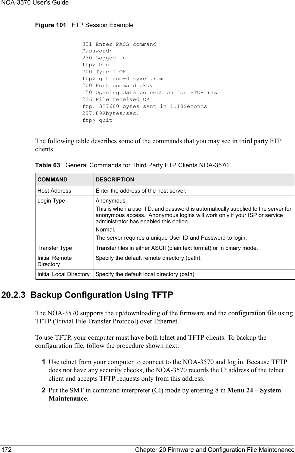 NOA-3570 User’s Guide172 Chapter 20 Firmware and Configuration File MaintenanceFigure 101   FTP Session ExampleThe following table describes some of the commands that you may see in third party FTP clients.20.2.3  Backup Configuration Using TFTPThe NOA-3570 supports the up/downloading of the firmware and the configuration file using TFTP (Trivial File Transfer Protocol) over Ethernet.To use TFTP, your computer must have both telnet and TFTP clients. To backup the configuration file, follow the procedure shown next:1Use telnet from your computer to connect to the NOA-3570 and log in. Because TFTP does not have any security checks, the NOA-3570 records the IP address of the telnet client and accepts TFTP requests only from this address.2Put the SMT in command interpreter (CI) mode by entering 8 in Menu 24 – System Maintenance.331 Enter PASS commandPassword:230 Logged inftp&gt; bin200 Type I OKftp&gt; get rom-0 zyxel.rom200 Port command okay150 Opening data connection for STOR ras226 File received OKftp: 327680 bytes sent in 1.10Seconds 297.89Kbytes/sec.ftp&gt; quitTable 63   General Commands for Third Party FTP Clients NOA-3570COMMAND DESCRIPTIONHost Address Enter the address of the host server.Login Type Anonymous. This is when a user I.D. and password is automatically supplied to the server for anonymous access.  Anonymous logins will work only if your ISP or service administrator has enabled this option.Normal.  The server requires a unique User ID and Password to login.Transfer Type Transfer files in either ASCII (plain text format) or in binary mode.Initial Remote DirectorySpecify the default remote directory (path).Initial Local Directory Specify the default local directory (path).