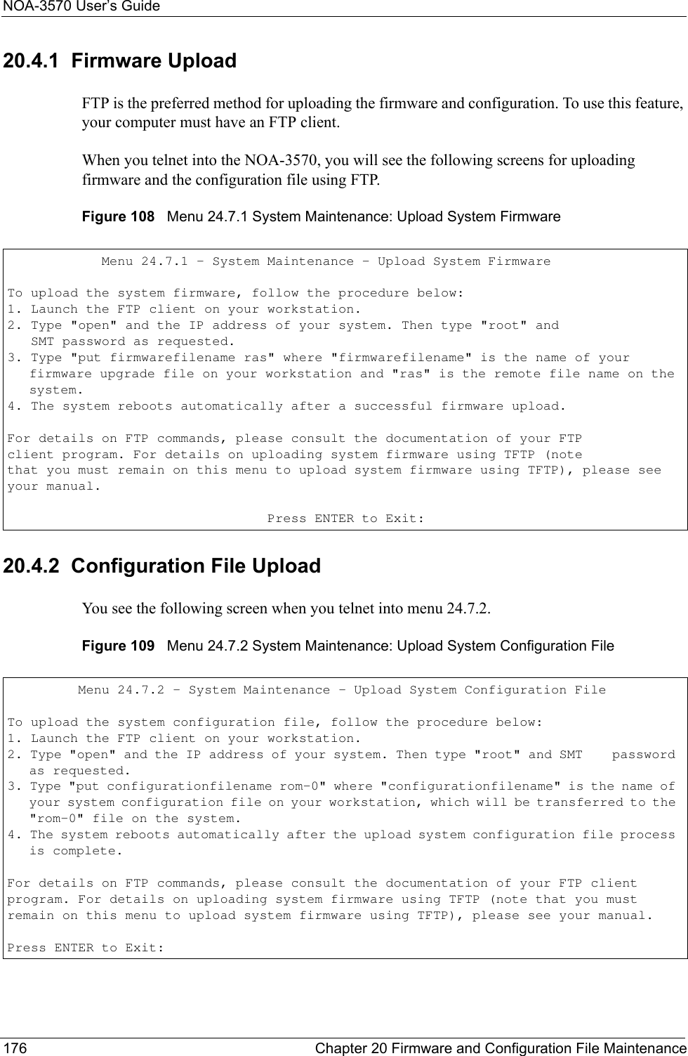 NOA-3570 User’s Guide176 Chapter 20 Firmware and Configuration File Maintenance20.4.1  Firmware UploadFTP is the preferred method for uploading the firmware and configuration. To use this feature, your computer must have an FTP client. When you telnet into the NOA-3570, you will see the following screens for uploading firmware and the configuration file using FTP.Figure 108   Menu 24.7.1 System Maintenance: Upload System Firmware20.4.2  Configuration File UploadYou see the following screen when you telnet into menu 24.7.2.Figure 109   Menu 24.7.2 System Maintenance: Upload System Configuration File            Menu 24.7.1 - System Maintenance - Upload System FirmwareTo upload the system firmware, follow the procedure below:1. Launch the FTP client on your workstation.2. Type &quot;open&quot; and the IP address of your system. Then type &quot;root&quot; and   SMT password as requested.3. Type &quot;put firmwarefilename ras&quot; where &quot;firmwarefilename&quot; is the name of your     firmware upgrade file on your workstation and &quot;ras&quot; is the remote file name on the system.4. The system reboots automatically after a successful firmware upload.For details on FTP commands, please consult the documentation of your FTPclient program. For details on uploading system firmware using TFTP (notethat you must remain on this menu to upload system firmware using TFTP), please see your manual.                                 Press ENTER to Exit:         Menu 24.7.2 - System Maintenance - Upload System Configuration FileTo upload the system configuration file, follow the procedure below:1. Launch the FTP client on your workstation. 2. Type &quot;open&quot; and the IP address of your system. Then type &quot;root&quot; and SMT    password as requested. 3. Type &quot;put configurationfilename rom-0&quot; where &quot;configurationfilename&quot; is the name of your system configuration file on your workstation, which will be transferred to the &quot;rom-0&quot; file on the system.  4. The system reboots automatically after the upload system configuration file process is complete.For details on FTP commands, please consult the documentation of your FTP client program. For details on uploading system firmware using TFTP (note that you must remain on this menu to upload system firmware using TFTP), please see your manual. Press ENTER to Exit: