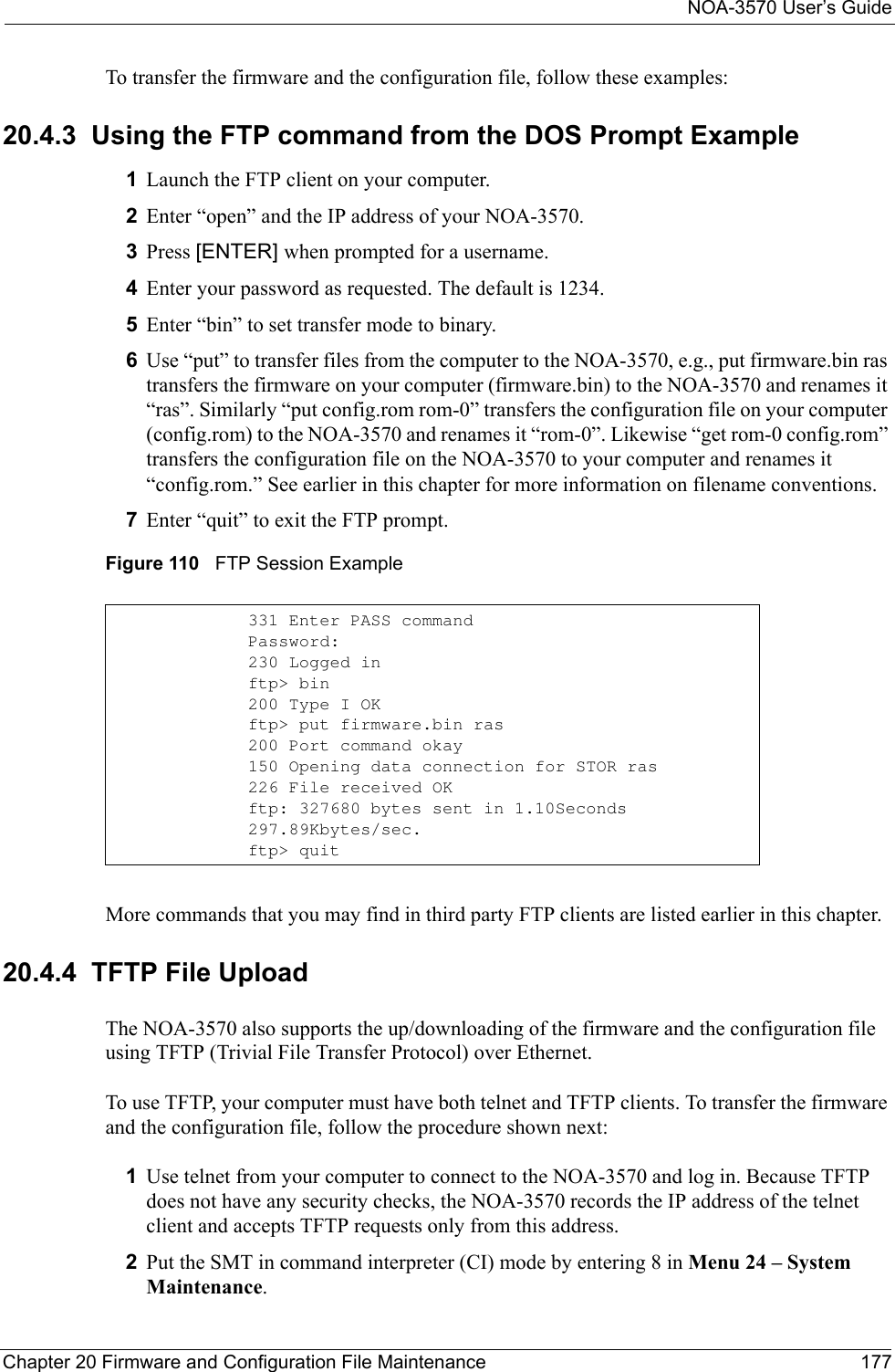 NOA-3570 User’s GuideChapter 20 Firmware and Configuration File Maintenance 177To transfer the firmware and the configuration file, follow these examples:20.4.3  Using the FTP command from the DOS Prompt Example1Launch the FTP client on your computer.2Enter “open” and the IP address of your NOA-3570.  3Press [ENTER] when prompted for a username.4Enter your password as requested. The default is 1234.5Enter “bin” to set transfer mode to binary.6Use “put” to transfer files from the computer to the NOA-3570, e.g., put firmware.bin ras transfers the firmware on your computer (firmware.bin) to the NOA-3570 and renames it “ras”. Similarly “put config.rom rom-0” transfers the configuration file on your computer (config.rom) to the NOA-3570 and renames it “rom-0”. Likewise “get rom-0 config.rom” transfers the configuration file on the NOA-3570 to your computer and renames it “config.rom.” See earlier in this chapter for more information on filename conventions.7Enter “quit” to exit the FTP prompt.Figure 110   FTP Session ExampleMore commands that you may find in third party FTP clients are listed earlier in this chapter.20.4.4  TFTP File UploadThe NOA-3570 also supports the up/downloading of the firmware and the configuration file using TFTP (Trivial File Transfer Protocol) over Ethernet.To use TFTP, your computer must have both telnet and TFTP clients. To transfer the firmware and the configuration file, follow the procedure shown next:1Use telnet from your computer to connect to the NOA-3570 and log in. Because TFTP does not have any security checks, the NOA-3570 records the IP address of the telnet client and accepts TFTP requests only from this address.2Put the SMT in command interpreter (CI) mode by entering 8 in Menu 24 – System Maintenance.331 Enter PASS commandPassword:230 Logged inftp&gt; bin200 Type I OKftp&gt; put firmware.bin ras200 Port command okay150 Opening data connection for STOR ras226 File received OKftp: 327680 bytes sent in 1.10Seconds 297.89Kbytes/sec.ftp&gt; quit