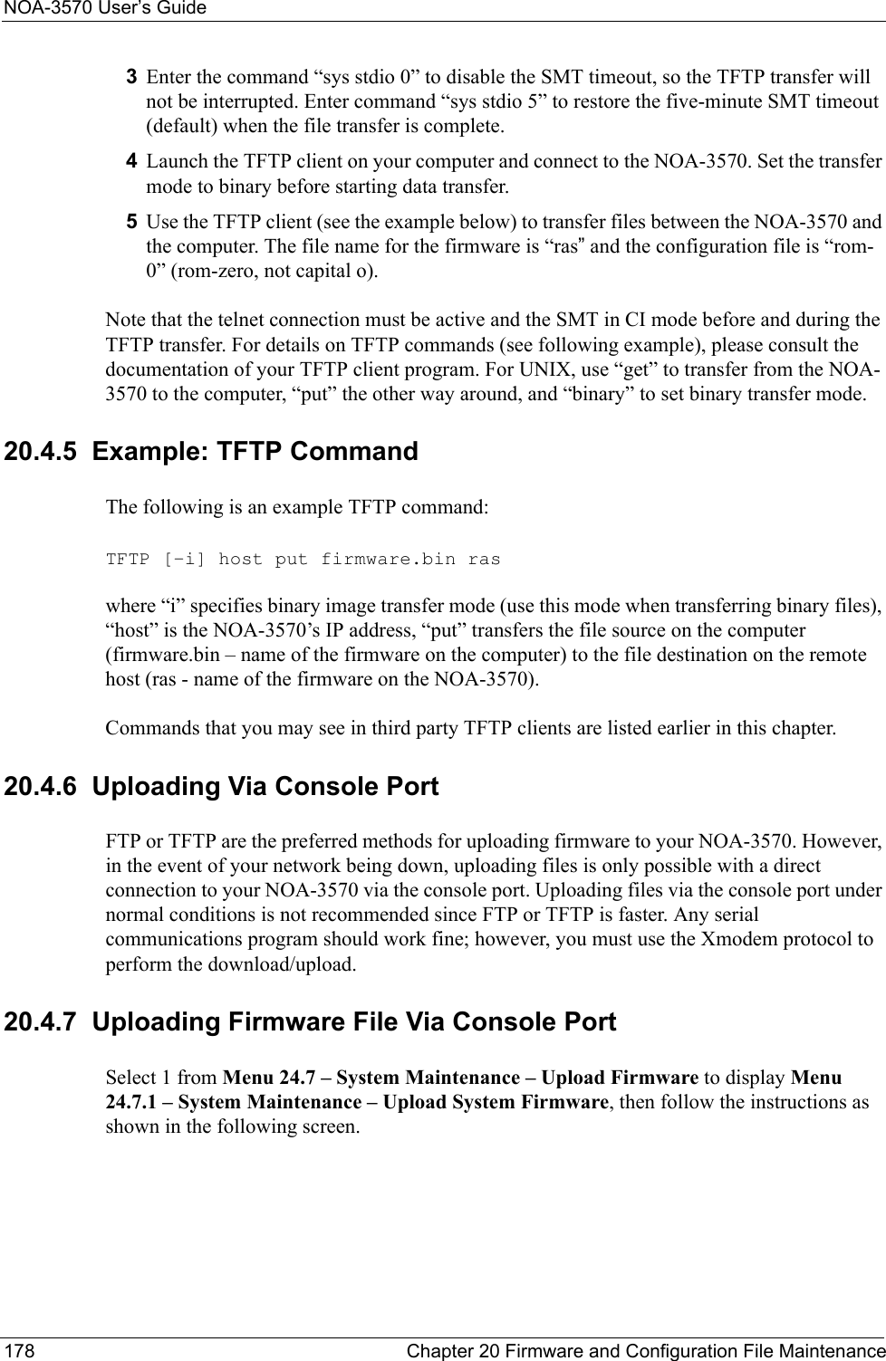 NOA-3570 User’s Guide178 Chapter 20 Firmware and Configuration File Maintenance3Enter the command “sys stdio 0” to disable the SMT timeout, so the TFTP transfer will not be interrupted. Enter command “sys stdio 5” to restore the five-minute SMT timeout (default) when the file transfer is complete.4Launch the TFTP client on your computer and connect to the NOA-3570. Set the transfer mode to binary before starting data transfer.5Use the TFTP client (see the example below) to transfer files between the NOA-3570 and the computer. The file name for the firmware is “ras” and the configuration file is “rom-0” (rom-zero, not capital o).Note that the telnet connection must be active and the SMT in CI mode before and during the TFTP transfer. For details on TFTP commands (see following example), please consult the documentation of your TFTP client program. For UNIX, use “get” to transfer from the NOA-3570 to the computer, “put” the other way around, and “binary” to set binary transfer mode.20.4.5  Example: TFTP CommandThe following is an example TFTP command:TFTP [-i] host put firmware.bin raswhere “i” specifies binary image transfer mode (use this mode when transferring binary files), “host” is the NOA-3570’s IP address, “put” transfers the file source on the computer (firmware.bin – name of the firmware on the computer) to the file destination on the remote host (ras - name of the firmware on the NOA-3570).Commands that you may see in third party TFTP clients are listed earlier in this chapter.20.4.6  Uploading Via Console Port FTP or TFTP are the preferred methods for uploading firmware to your NOA-3570. However, in the event of your network being down, uploading files is only possible with a direct connection to your NOA-3570 via the console port. Uploading files via the console port under normal conditions is not recommended since FTP or TFTP is faster. Any serial communications program should work fine; however, you must use the Xmodem protocol to perform the download/upload.20.4.7  Uploading Firmware File Via Console Port Select 1 from Menu 24.7 – System Maintenance – Upload Firmware to display Menu 24.7.1 – System Maintenance – Upload System Firmware, then follow the instructions as shown in the following screen.