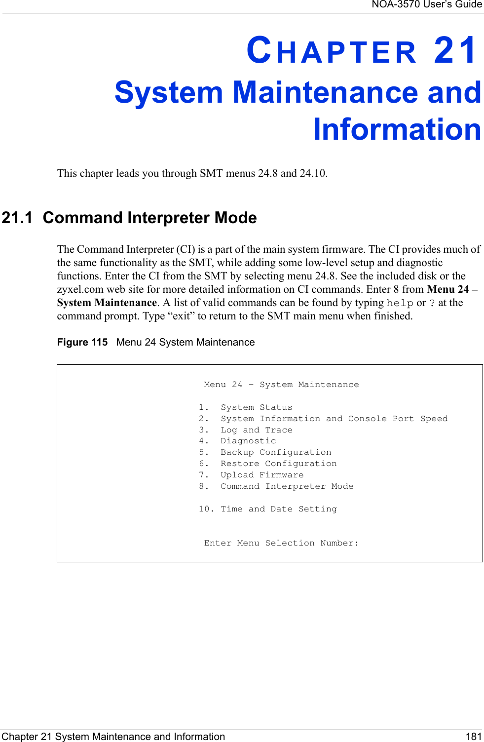 NOA-3570 User’s GuideChapter 21 System Maintenance and Information 181CHAPTER 21System Maintenance andInformationThis chapter leads you through SMT menus 24.8 and 24.10.21.1  Command Interpreter ModeThe Command Interpreter (CI) is a part of the main system firmware. The CI provides much of the same functionality as the SMT, while adding some low-level setup and diagnostic functions. Enter the CI from the SMT by selecting menu 24.8. See the included disk or the zyxel.com web site for more detailed information on CI commands. Enter 8 from Menu 24 – System Maintenance. A list of valid commands can be found by typing help or ? at the command prompt. Type “exit” to return to the SMT main menu when finished.Figure 115   Menu 24 System Maintenance                          Menu 24 - System Maintenance                         1.  System Status                         2.  System Information and Console Port Speed                         3.  Log and Trace                         4.  Diagnostic                         5.  Backup Configuration                         6.  Restore Configuration                         7.  Upload Firmware                         8.  Command Interpreter Mode                         10. Time and Date Setting                          Enter Menu Selection Number: