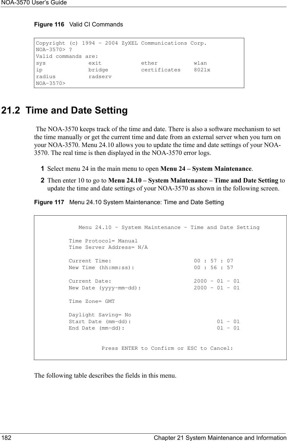 NOA-3570 User’s Guide182 Chapter 21 System Maintenance and InformationFigure 116   Valid CI Commands21.2  Time and Date Setting The NOA-3570 keeps track of the time and date. There is also a software mechanism to set the time manually or get the current time and date from an external server when you turn on your NOA-3570. Menu 24.10 allows you to update the time and date settings of your NOA-3570. The real time is then displayed in the NOA-3570 error logs. 1Select menu 24 in the main menu to open Menu 24 – System Maintenance.  2Then enter 10 to go to Menu 24.10 – System Maintenance – Time and Date Setting to update the time and date settings of your NOA-3570 as shown in the following screen.Figure 117   Menu 24.10 System Maintenance: Time and Date SettingThe following table describes the fields in this menu.Copyright (c) 1994 - 2004 ZyXEL Communications Corp.NOA-3570&gt; ?Valid commands are:sys             exit            ether           wlanip              bridge          certificates    8021xradius          radservNOA-3570&gt;                   Menu 24.10 - System Maintenance - Time and Date Setting          Time Protocol= Manual          Time Server Address= N/A          Current Time:                         00 : 57 : 07          New Time (hh:mm:ss):                  00 : 56 : 57          Current Date:                         2000 - 01 - 01          New Date (yyyy-mm-dd):                2000 - 01 - 01          Time Zone= GMT          Daylight Saving= No          Start Date (mm-dd):                          01 - 01          End Date (mm-dd):                            01 - 01                    Press ENTER to Confirm or ESC to Cancel: