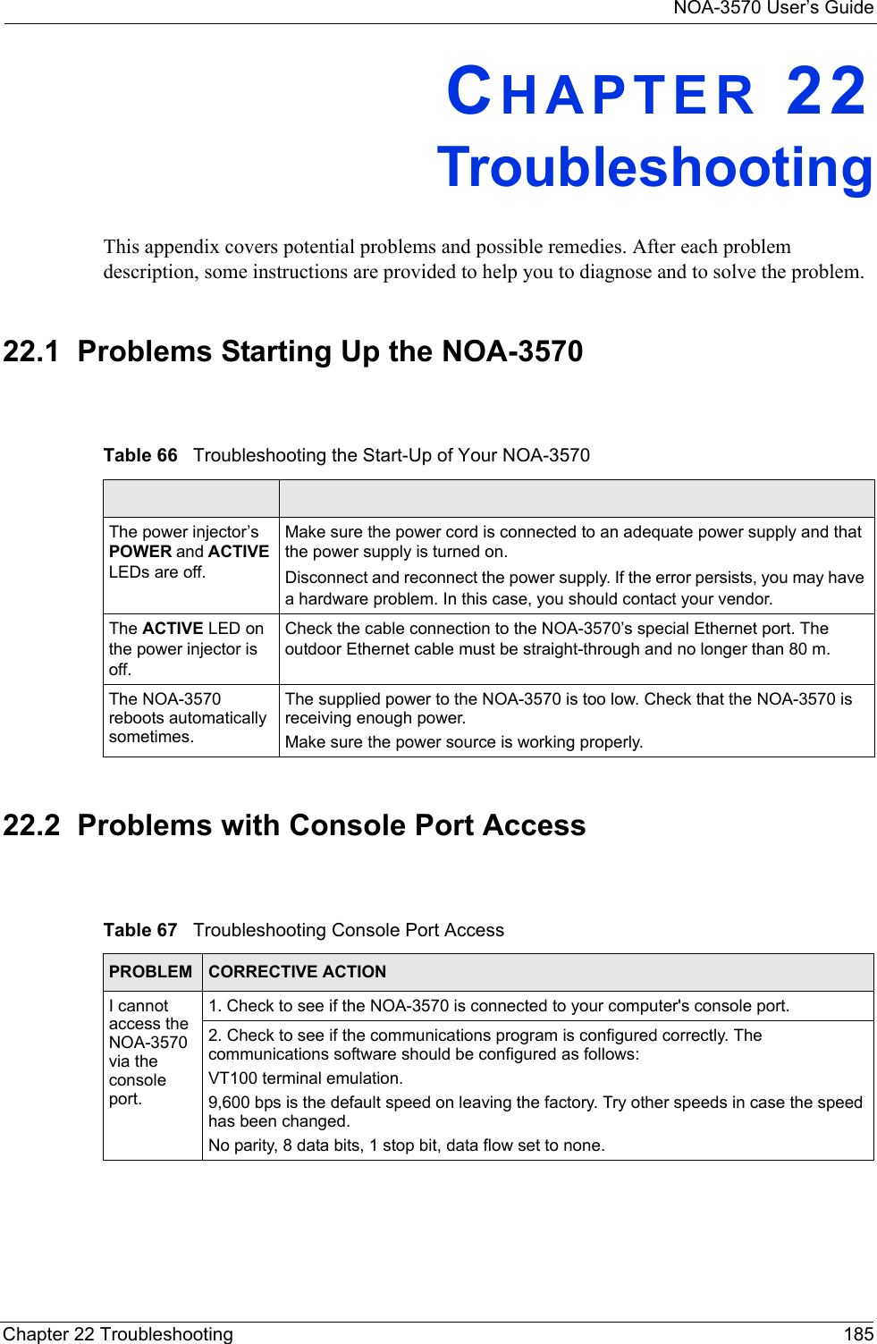 NOA-3570 User’s GuideChapter 22 Troubleshooting 185CHAPTER 22TroubleshootingThis appendix covers potential problems and possible remedies. After each problem description, some instructions are provided to help you to diagnose and to solve the problem.22.1  Problems Starting Up the NOA-357022.2  Problems with Console Port Access Table 66   Troubleshooting the Start-Up of Your NOA-3570The power injector’s  POWER and ACTIVE LEDs are off.Make sure the power cord is connected to an adequate power supply and that the power supply is turned on.Disconnect and reconnect the power supply. If the error persists, you may have a hardware problem. In this case, you should contact your vendor.The ACTIVE LED on the power injector is off.Check the cable connection to the NOA-3570’s special Ethernet port. The outdoor Ethernet cable must be straight-through and no longer than 80 m.The NOA-3570 reboots automatically sometimes.The supplied power to the NOA-3570 is too low. Check that the NOA-3570 is receiving enough power.Make sure the power source is working properly.Table 67   Troubleshooting Console Port AccessPROBLEM  CORRECTIVE ACTIONI cannot access the NOA-3570 via the console port.1. Check to see if the NOA-3570 is connected to your computer&apos;s console port.2. Check to see if the communications program is configured correctly. The communications software should be configured as follows:VT100 terminal emulation.9,600 bps is the default speed on leaving the factory. Try other speeds in case the speed has been changed.No parity, 8 data bits, 1 stop bit, data flow set to none.