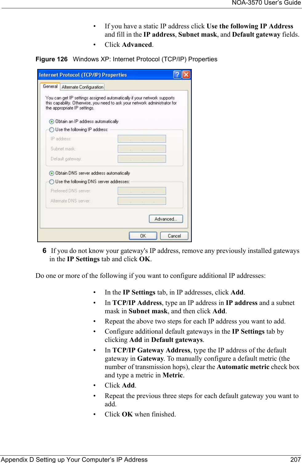 NOA-3570 User’s GuideAppendix D Setting up Your Computer’s IP Address 207• If you have a static IP address click Use the following IP Address and fill in the IP address, Subnet mask, and Default gateway fields. • Click Advanced.Figure 126   Windows XP: Internet Protocol (TCP/IP) Properties6 If you do not know your gateway&apos;s IP address, remove any previously installed gateways in the IP Settings tab and click OK.Do one or more of the following if you want to configure additional IP addresses:•In the IP Settings tab, in IP addresses, click Add.•In TCP/IP Address, type an IP address in IP address and a subnet mask in Subnet mask, and then click Add.• Repeat the above two steps for each IP address you want to add.• Configure additional default gateways in the IP Settings tab by clicking Add in Default gateways.•In TCP/IP Gateway Address, type the IP address of the default gateway in Gateway. To manually configure a default metric (the number of transmission hops), clear the Automatic metric check box and type a metric in Metric.• Click Add. • Repeat the previous three steps for each default gateway you want to add.• Click OK when finished.