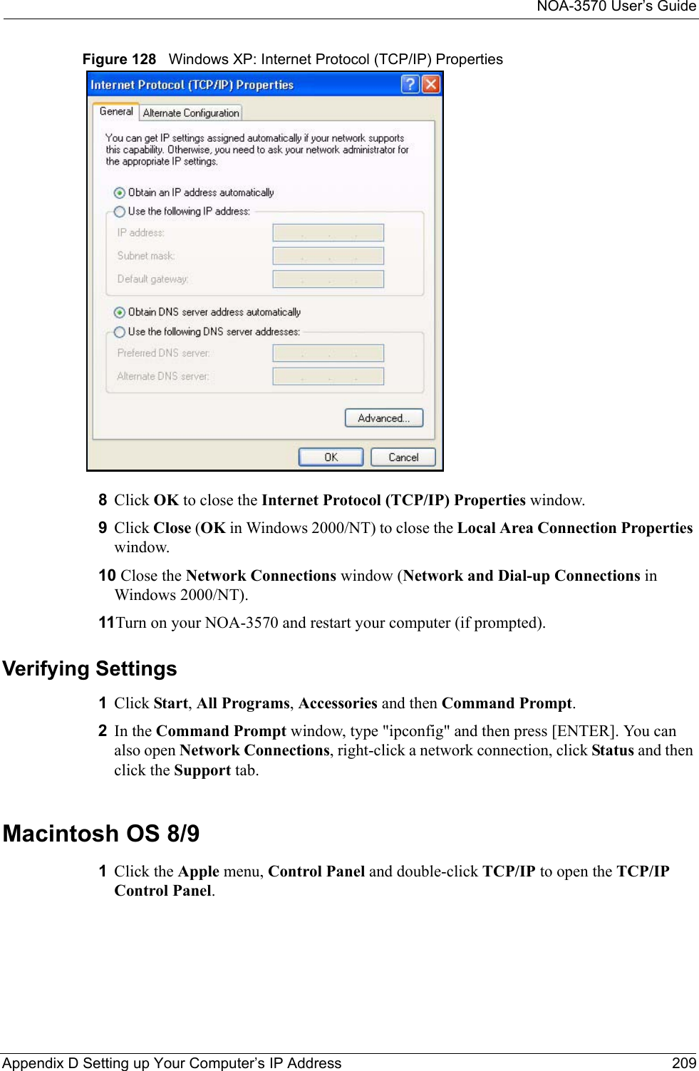 NOA-3570 User’s GuideAppendix D Setting up Your Computer’s IP Address 209Figure 128   Windows XP: Internet Protocol (TCP/IP) Properties8Click OK to close the Internet Protocol (TCP/IP) Properties window.9Click Close (OK in Windows 2000/NT) to close the Local Area Connection Properties window.10 Close the Network Connections window (Network and Dial-up Connections in Windows 2000/NT).11Turn on your NOA-3570 and restart your computer (if prompted).Verifying Settings1Click Start, All Programs, Accessories and then Command Prompt.2In the Command Prompt window, type &quot;ipconfig&quot; and then press [ENTER]. You can also open Network Connections, right-click a network connection, click Status and then click the Support tab.Macintosh OS 8/9 1Click the Apple menu, Control Panel and double-click TCP/IP to open the TCP/IP Control Panel.