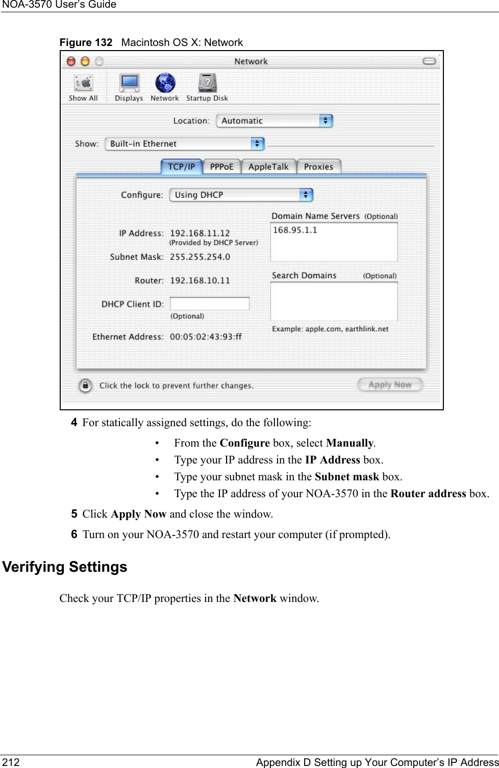 NOA-3570 User’s Guide212 Appendix D Setting up Your Computer’s IP AddressFigure 132   Macintosh OS X: Network4For statically assigned settings, do the following:•From the Configure box, select Manually.• Type your IP address in the IP Address box.• Type your subnet mask in the Subnet mask box.• Type the IP address of your NOA-3570 in the Router address box.5Click Apply Now and close the window.6Turn on your NOA-3570 and restart your computer (if prompted).Verifying SettingsCheck your TCP/IP properties in the Network window.