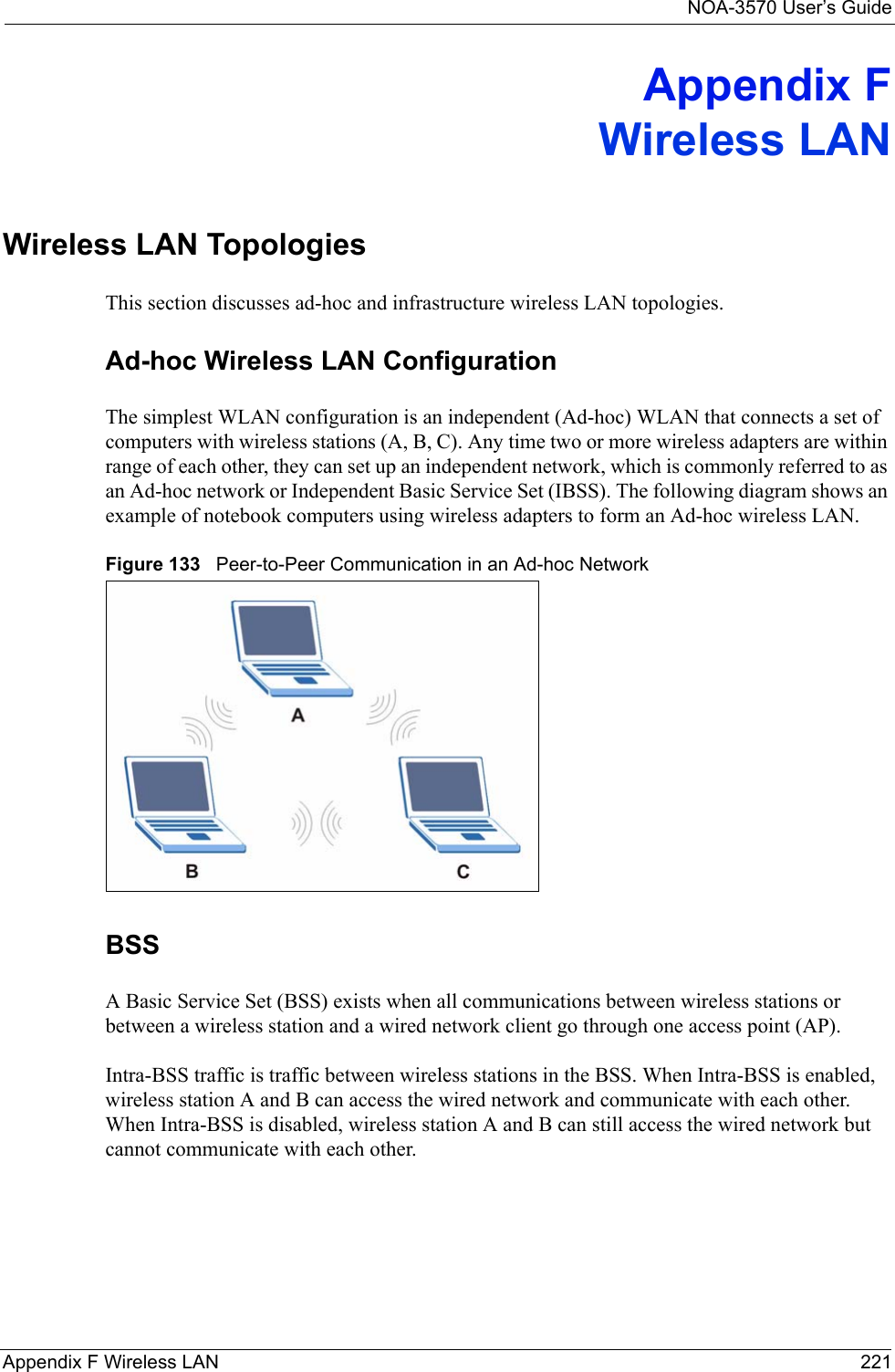 NOA-3570 User’s GuideAppendix F Wireless LAN 221Appendix FWireless LANWireless LAN TopologiesThis section discusses ad-hoc and infrastructure wireless LAN topologies.Ad-hoc Wireless LAN ConfigurationThe simplest WLAN configuration is an independent (Ad-hoc) WLAN that connects a set of computers with wireless stations (A, B, C). Any time two or more wireless adapters are within range of each other, they can set up an independent network, which is commonly referred to as an Ad-hoc network or Independent Basic Service Set (IBSS). The following diagram shows an example of notebook computers using wireless adapters to form an Ad-hoc wireless LAN. Figure 133   Peer-to-Peer Communication in an Ad-hoc NetworkBSSA Basic Service Set (BSS) exists when all communications between wireless stations or between a wireless station and a wired network client go through one access point (AP). Intra-BSS traffic is traffic between wireless stations in the BSS. When Intra-BSS is enabled, wireless station A and B can access the wired network and communicate with each other. When Intra-BSS is disabled, wireless station A and B can still access the wired network but cannot communicate with each other.