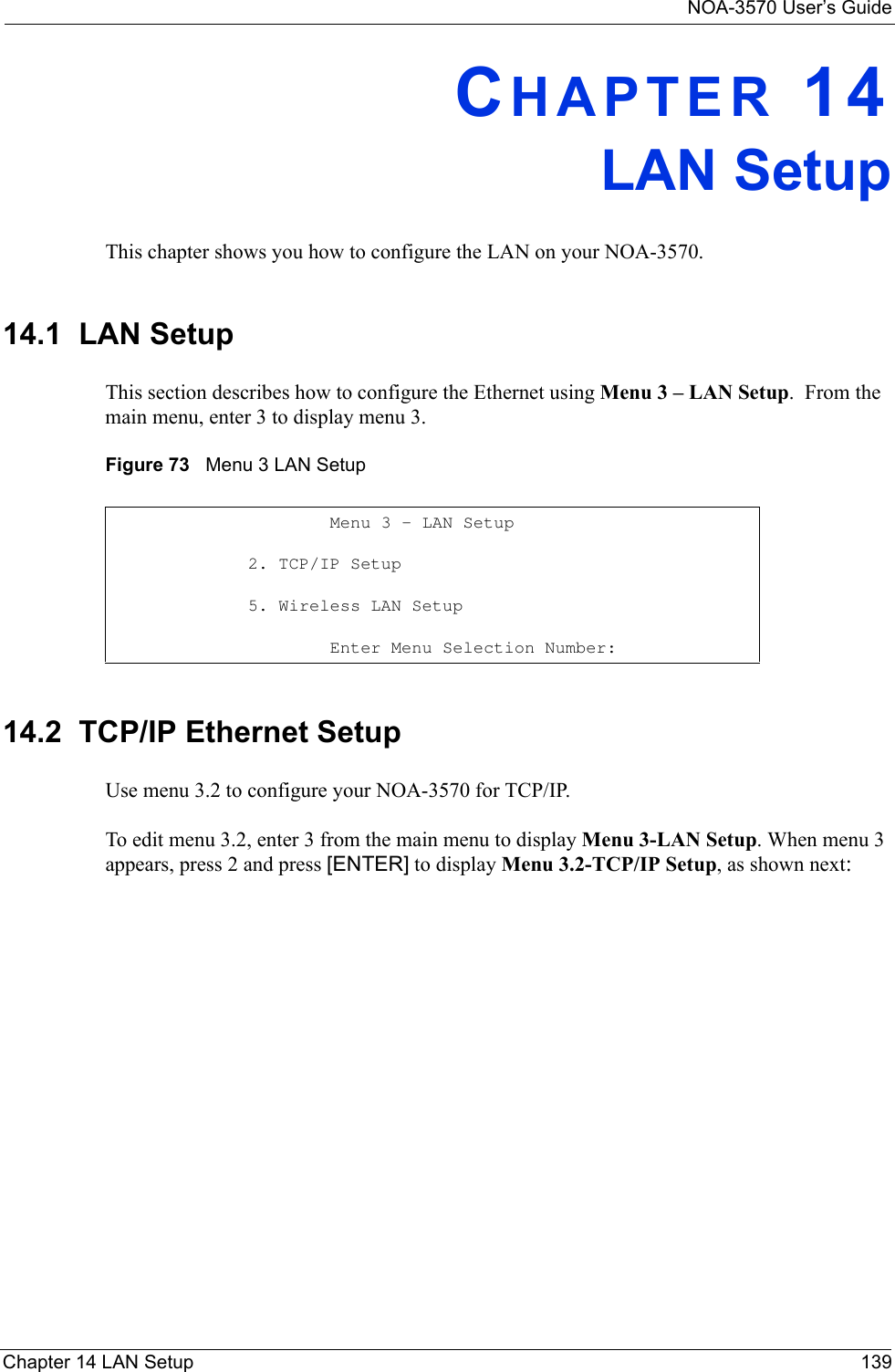 NOA-3570 User’s GuideChapter 14 LAN Setup 139CHAPTER 14LAN SetupThis chapter shows you how to configure the LAN on your NOA-3570.14.1  LAN SetupThis section describes how to configure the Ethernet using Menu 3 – LAN Setup.  From the main menu, enter 3 to display menu 3.Figure 73   Menu 3 LAN Setup 14.2  TCP/IP Ethernet SetupUse menu 3.2 to configure your NOA-3570 for TCP/IP.To edit menu 3.2, enter 3 from the main menu to display Menu 3-LAN Setup. When menu 3 appears, press 2 and press [ENTER] to display Menu 3.2-TCP/IP Setup, as shown next:        Menu 3 - LAN Setup                2. TCP/IP Setup                  5. Wireless LAN Setup        Enter Menu Selection Number: