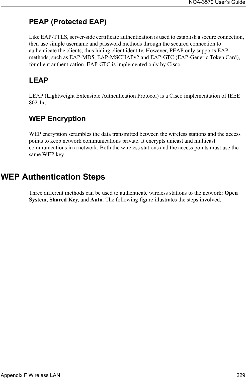 NOA-3570 User’s GuideAppendix F Wireless LAN 229PEAP (Protected EAP)   Like EAP-TTLS, server-side certificate authentication is used to establish a secure connection, then use simple username and password methods through the secured connection to authenticate the clients, thus hiding client identity. However, PEAP only supports EAP methods, such as EAP-MD5, EAP-MSCHAPv2 and EAP-GTC (EAP-Generic Token Card), for client authentication. EAP-GTC is implemented only by Cisco.LEAPLEAP (Lightweight Extensible Authentication Protocol) is a Cisco implementation of IEEE 802.1x. WEP EncryptionWEP encryption scrambles the data transmitted between the wireless stations and the access points to keep network communications private. It encrypts unicast and multicast communications in a network. Both the wireless stations and the access points must use the same WEP key. WEP Authentication StepsThree different methods can be used to authenticate wireless stations to the network: Open System, Shared Key, and Auto. The following figure illustrates the steps involved.