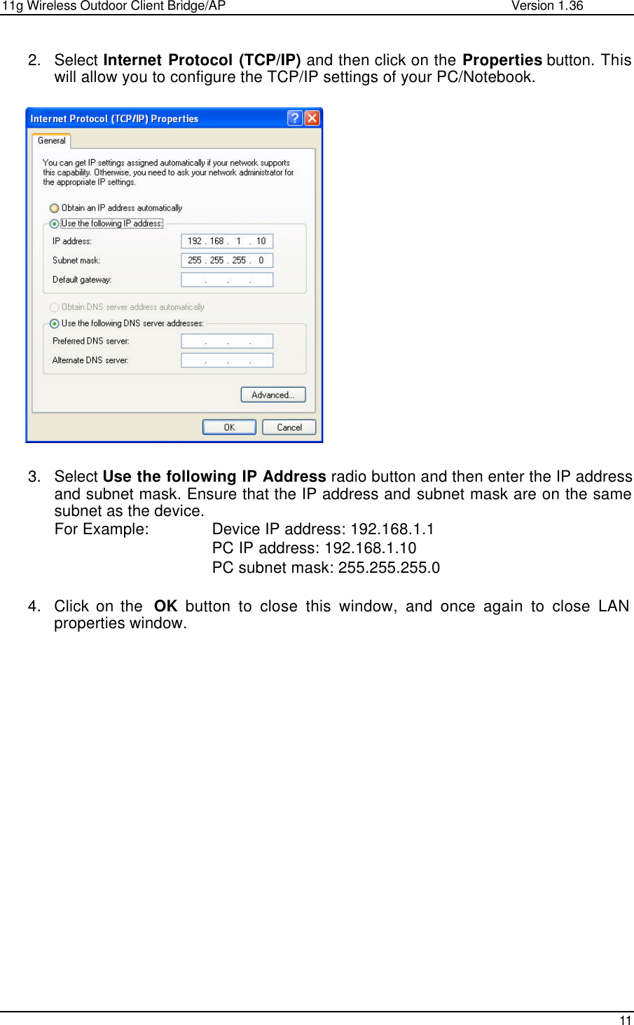 11g Wireless Outdoor Client Bridge/AP                Version 1.36    11  2. Select Internet Protocol (TCP/IP) and then click on the Properties button. This will allow you to configure the TCP/IP settings of your PC/Notebook.                     3. Select Use the following IP Address radio button and then enter the IP address and subnet mask. Ensure that the IP address and subnet mask are on the same subnet as the device.  For Example:    Device IP address: 192.168.1.1    PC IP address: 192.168.1.10    PC subnet mask: 255.255.255.0  4. Click on the  OK button to close this window, and once again to close LAN properties window.     