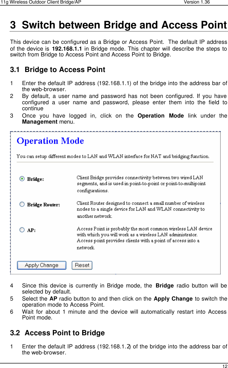 11g Wireless Outdoor Client Bridge/AP                Version 1.36    12  3 Switch between Bridge and Access Point  This device can be configured as a Bridge or Access Point.  The default IP address of the device is 192.168.1.1 in Bridge mode. This chapter will describe the steps to switch from Bridge to Access Point and Access Point to Bridge.    3.1 Bridge to Access Point  1 Enter the default IP address (192.168.1.1) of the bridge into the address bar of the web-browser. 2 By default, a user name and password has not been configured. If you have configured a user name and password, please enter them into the field to continue 3 Once you have logged in, click on the Operation Mode link under the Management menu.                         4 Since this device is currently in Bridge mode, the  Bridge radio button will be selected by default.  5 Select the AP radio button to and then click on the Apply Change to switch the operation mode to Access Point.  6 Wait for about 1 minute and the device will automatically restart into Access Point mode.   3.2 Access Point to Bridge 1 Enter the default IP address (192.168.1.2) of the bridge into the address bar of the web-browser. 