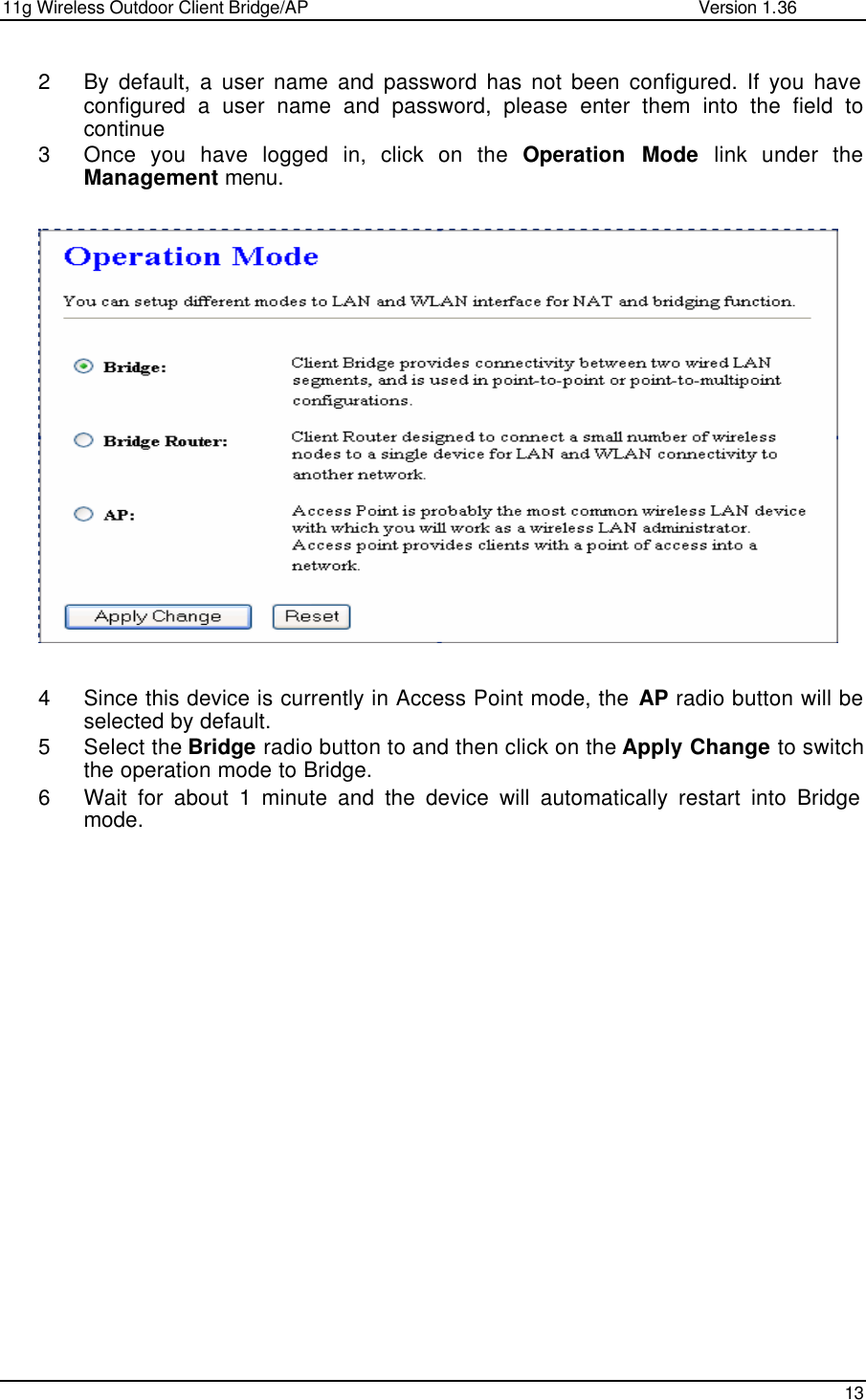 11g Wireless Outdoor Client Bridge/AP                Version 1.36    13  2 By default, a user name and password has not been configured. If you have configured a user name and password, please enter them into the field to continue 3 Once you have logged in, click on the  Operation Mode link under the Management menu.                      4 Since this device is currently in Access Point mode, the AP radio button will be selected by default.  5 Select the Bridge radio button to and then click on the Apply Change to switch the operation mode to Bridge.  6 Wait for about 1 minute and the device will automatically restart into Bridge mode.   