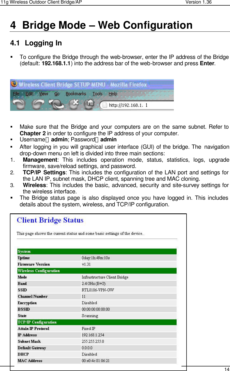11g Wireless Outdoor Client Bridge/AP                Version 1.36    14  4 Bridge Mode – Web Configuration  4.1 Logging In  § To configure the Bridge through the web-browser, enter the IP address of the Bridge (default: 192.168.1.1) into the address bar of the web-browser and press Enter.       § Make sure that the Bridge and your computers are on the same subnet. Refer to Chapter 2 in order to configure the IP address of your computer. § Username：admin; Password：admin § After logging in you will graphical user interface (GUI) of the bridge. The  navigation drop-down menu on left is divided into three main sections: 1. Management: This includes operation mode, status, statistics, logs, upgrade firmware, save/reload settings, and password.  2. TCP/IP Settings: This includes the configuration of the LAN port and settings for the LAN IP, subnet mask, DHCP client, spanning tree and MAC cloning.  3. Wireless: This includes the basic, advanced, security and site-survey settings for the wireless interface.  § The Bridge status page is also displayed once you have logged in. This includes details about the system, wireless, and TCP/IP configuration.                          