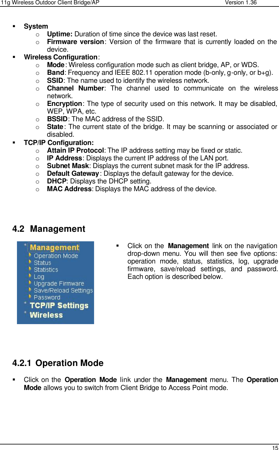 11g Wireless Outdoor Client Bridge/AP                Version 1.36    15   § System o Uptime: Duration of time since the device was last reset.  o Firmware version: Version of the firmware that is currently loaded on the device.  § Wireless Configuration: o Mode: Wireless configuration mode such as client bridge, AP, or WDS.  o Band: Frequency and IEEE 802.11 operation mode (b-only, g-only, or b+g). o SSID: The name used to identify the wireless network.  o Channel Number: The channel used to communicate on the wireless network.  o Encryption: The type of security used on this network. It may be disabled, WEP, WPA, etc.  o BSSID: The MAC address of the SSID.  o State: The current state of the bridge. It may be scanning or associated or disabled.  § TCP/IP Configuration: o Attain IP Protocol: The IP address setting may be fixed or static.  o IP Address: Displays the current IP address of the LAN port.  o Subnet Mask: Displays the current subnet mask for the IP address.  o Default Gateway: Displays the default gateway for the device.  o DHCP: Displays the DHCP setting.  o MAC Address: Displays the MAC address of the device.      4.2 Management § Click on the  Management link on the navigation drop-down menu. You will then see five options: operation mode, status, statistics, log, upgrade firmware, save/reload settings, and password. Each option is described below.            4.2.1 Operation Mode § Click on the  Operation Mode link under the  Management menu. The  Operation Mode allows you to switch from Client Bridge to Access Point mode.        