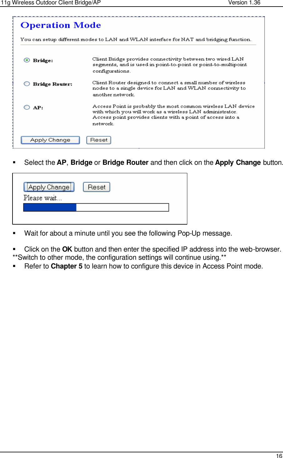 11g Wireless Outdoor Client Bridge/AP                Version 1.36    16                  § Select the AP, Bridge or Bridge Router and then click on the Apply Change button.          § Wait for about a minute until you see the following Pop-Up message.   § Click on the OK button and then enter the specified IP address into the web-browser.  **Switch to other mode, the configuration settings will continue using.** § Refer to Chapter 5 to learn how to configure this device in Access Point mode.                   