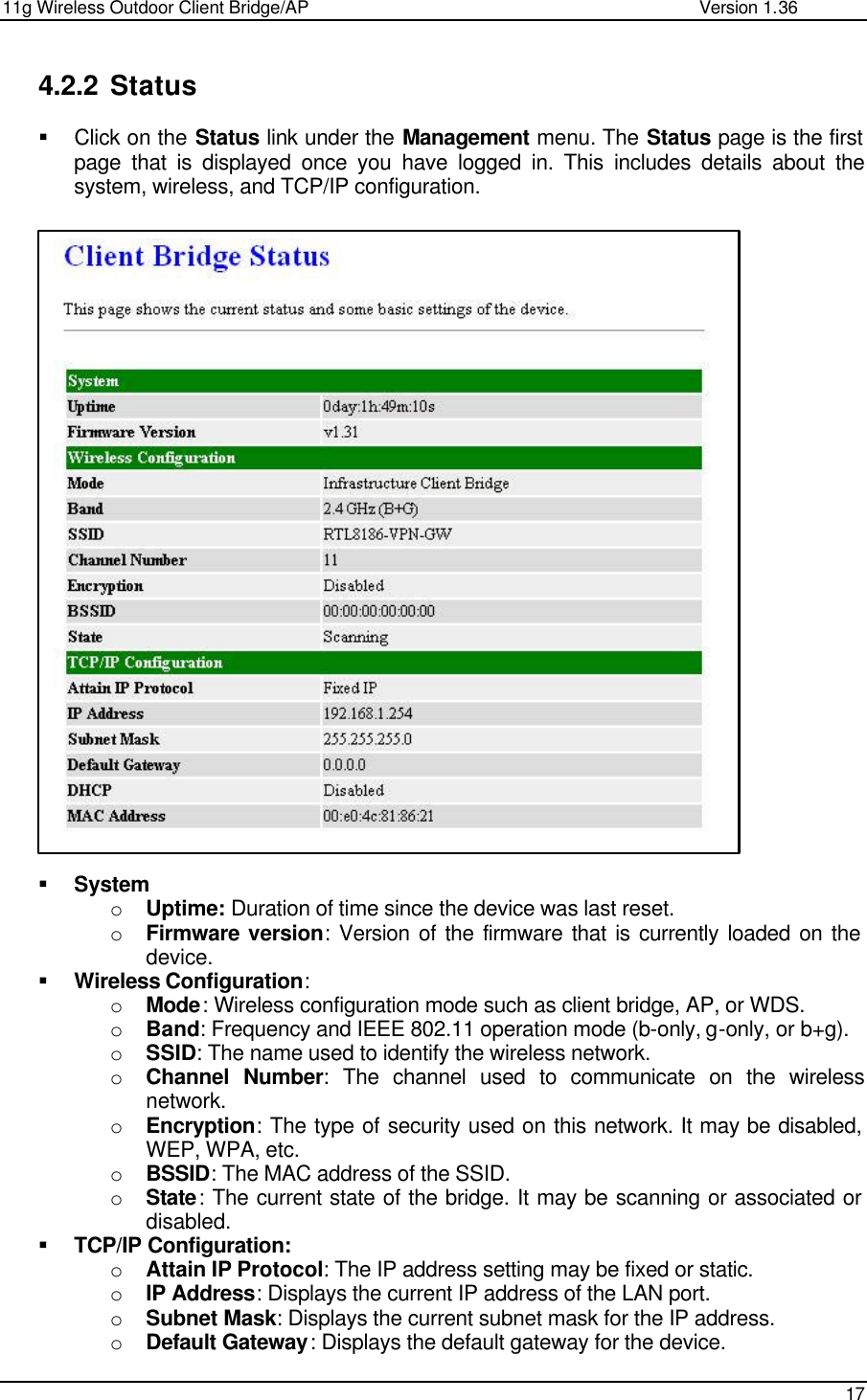 11g Wireless Outdoor Client Bridge/AP                Version 1.36    17  4.2.2 Status § Click on the Status link under the Management menu. The Status page is the first page that is displayed once you have logged in. This includes details about the system, wireless, and TCP/IP configuration.                              § System o Uptime: Duration of time since the device was last reset.  o Firmware version: Version of the firmware that is currently loaded on the device.  § Wireless Configuration: o Mode: Wireless configuration mode such as client bridge, AP, or WDS.  o Band: Frequency and IEEE 802.11 operation mode (b-only, g-only, or b+g). o SSID: The name used to identify the wireless network.  o Channel Number: The channel used to communicate on the wireless network.  o Encryption: The type of security used on this network. It may be disabled, WEP, WPA, etc.  o BSSID: The MAC address of the SSID.  o State: The current state of the bridge. It may be scanning or associated or disabled.  § TCP/IP Configuration: o Attain IP Protocol: The IP address setting may be fixed or static.  o IP Address: Displays the current IP address of the LAN port.  o Subnet Mask: Displays the current subnet mask for the IP address.  o Default Gateway: Displays the default gateway for the device.   