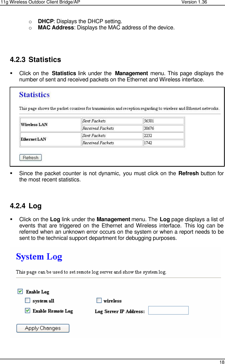 11g Wireless Outdoor Client Bridge/AP                Version 1.36    18  o DHCP: Displays the DHCP setting.  o MAC Address: Displays the MAC address of the device.      4.2.3 Statistics § Click on the  Statistics link under the  Management menu. This page displays the number of sent and received packets on the Ethernet and Wireless interface.                § Since the packet counter is not dynamic, you must click on the Refresh button for the most recent statistics.     4.2.4 Log § Click on the Log link under the Management menu. The Log page displays a list of events that are triggered on the Ethernet and Wireless interface. This log can be referred when an unknown error occurs on the system or when a report needs to be sent to the technical support department for debugging purposes.       
