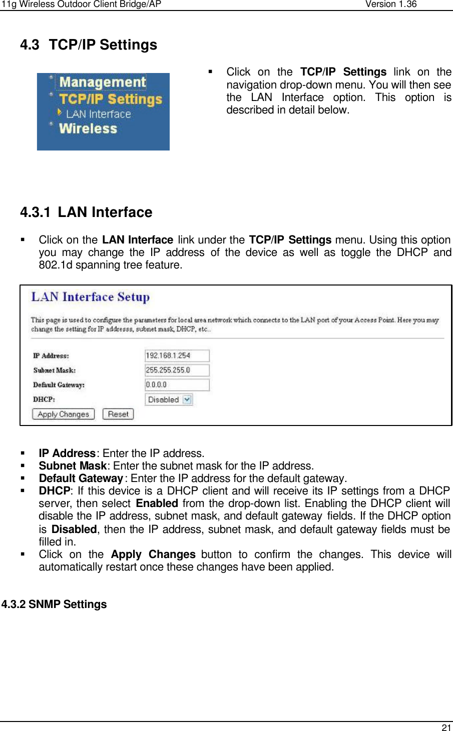 11g Wireless Outdoor Client Bridge/AP                Version 1.36    21   4.3 TCP/IP Settings § Click on the TCP/IP Settings link on the navigation drop-down menu. You will then see the LAN Interface option. This option is described in detail below.          4.3.1 LAN Interface § Click on the LAN Interface link under the TCP/IP Settings menu. Using this option you may change the IP address of the device as well as toggle the DHCP and 802.1d spanning tree feature.               § IP Address: Enter the IP address. § Subnet Mask: Enter the subnet mask for the IP address. § Default Gateway: Enter the IP address for the default gateway. § DHCP: If this device is a DHCP client and will receive its IP settings from a DHCP server, then select Enabled from the drop-down list. Enabling the DHCP client will disable the IP address, subnet mask, and default gateway fields. If the DHCP option is Disabled, then the IP address, subnet mask, and default gateway fields must be filled in.    § Click on the Apply Changes button to confirm the changes. This device will automatically restart once these changes have been applied.    4.3.2 SNMP Settings   