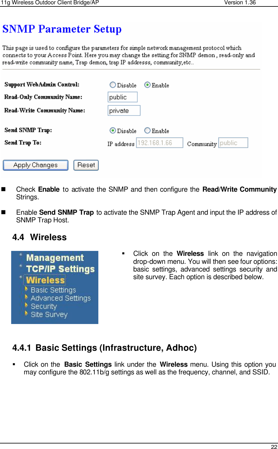 11g Wireless Outdoor Client Bridge/AP                Version 1.36    22     n Check  Enable to activate the SNMP and then configure the Read/Write Community Strings.  n Enable Send SNMP Trap to activate the SNMP Trap Agent and input the IP address of SNMP Trap Host.  4.4 Wireless § Click on the Wireless link on the navigation drop-down menu. You will then see four options: basic settings, advanced settings security and site survey. Each option is described below.          4.4.1 Basic Settings (Infrastructure, Adhoc) § Click on the  Basic Settings link under the Wireless menu. Using this option you may configure the 802.11b/g settings as well as the frequency, channel, and SSID.    