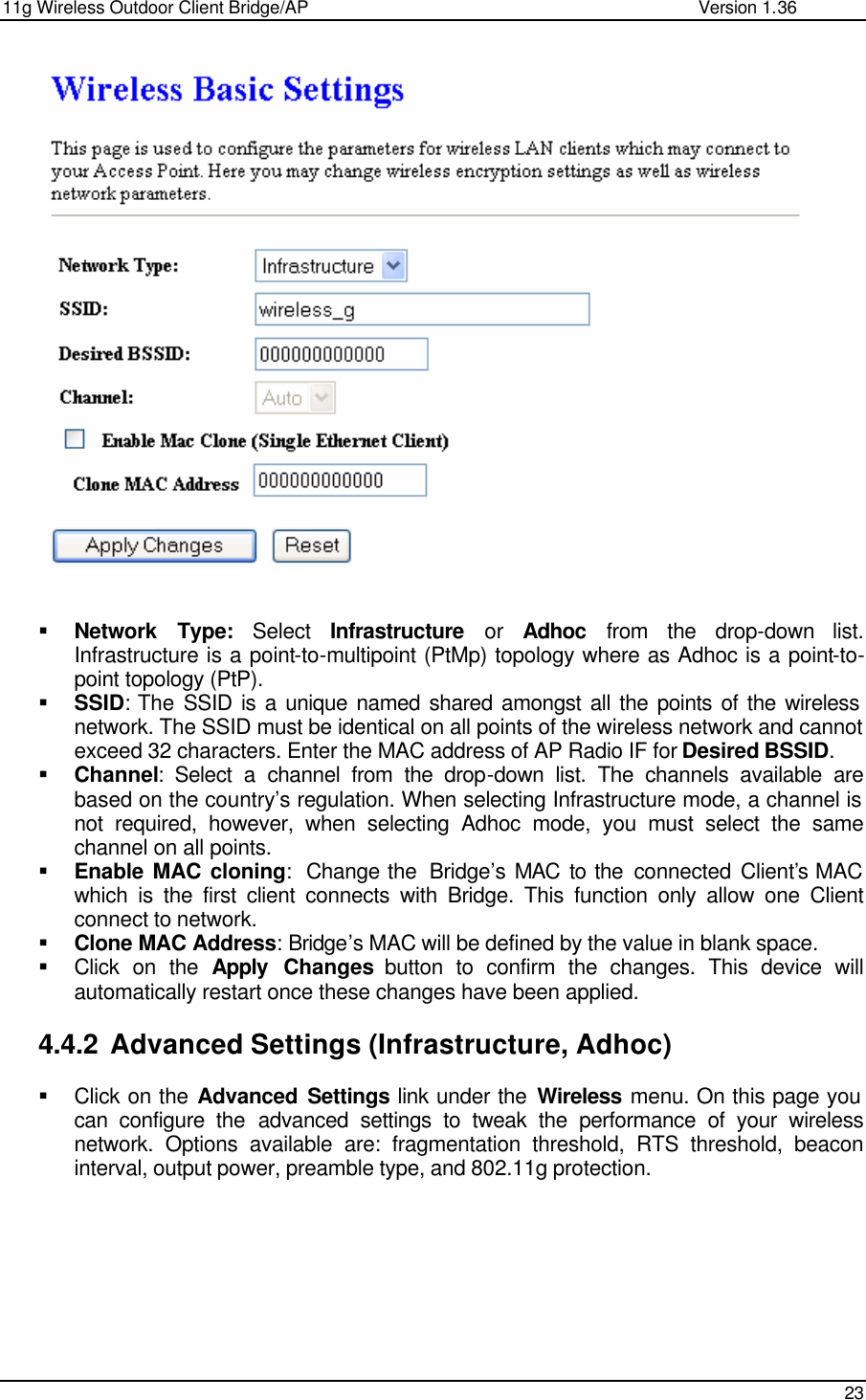 11g Wireless Outdoor Client Bridge/AP                Version 1.36    23     § Network Type: Select  Infrastructure or Adhoc from the drop-down list. Infrastructure is a point-to-multipoint (PtMp) topology where as Adhoc is a point-to-point topology (PtP). § SSID: The SSID is a unique named shared amongst all the points of the wireless network. The SSID must be identical on all points of the wireless network and cannot exceed 32 characters. Enter the MAC address of AP Radio IF for Desired BSSID. § Channel: Select a channel from the drop-down list. The channels available are based on the country’s regulation. When selecting Infrastructure mode, a channel is not required, however, when selecting Adhoc mode, you must select the same channel on all points.  § Enable MAC cloning:  Change the  Bridge’s MAC to the connected Client’s MAC which is the first client connects with Bridge. This function only allow one Client connect to network. § Clone MAC Address: Bridge’s MAC will be defined by the value in blank space. § Click on the Apply Changes button to confirm the changes. This device will automatically restart once these changes have been applied.   4.4.2 Advanced Settings (Infrastructure, Adhoc) § Click on the Advanced Settings link under the Wireless menu. On this page you can configure the advanced settings to tweak the performance of your wireless network. Options available are: fragmentation threshold, RTS threshold, beacon interval, output power, preamble type, and 802.11g protection.   