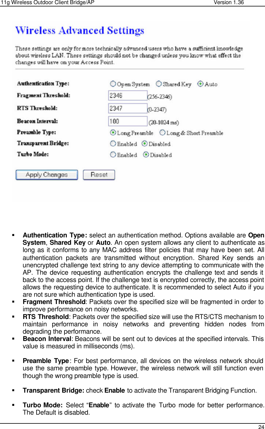 11g Wireless Outdoor Client Bridge/AP                Version 1.36    24       § Authentication Type: select an authentication method. Options available are Open System, Shared Key or Auto. An open system allows any client to authenticate as long as it conforms to any MAC address filter policies that may have been set. All authentication packets are transmitted without encryption. Shared Key sends an unencrypted challenge text string to any device attempting to communicate with the AP. The device requesting authentication encrypts the challenge text and sends it back to the access point. If the challenge text is encrypted correctly, the access point allows the requesting device to authenticate. It is recommended to select Auto if you are not sure which authentication type is used.  § Fragment Threshold: Packets over the specified size will be fragmented in order to improve performance on noisy networks. § RTS Threshold: Packets over the specified size will use the RTS/CTS mechanism to maintain performance in noisy networks and preventing hidden nodes from degrading the performance.  § Beacon Interval: Beacons will be sent out to devices at the specified intervals. This value is measured in milliseconds (ms).   § Preamble Type: For best performance, all devices on the wireless network should use the same preamble type. However, the wireless network will still function even though the wrong preamble type is used.  § Transparent Bridge: check Enable to activate the Transparent Bridging Function.  § Turbo Mode:  Select “Enable” to activate the Turbo mode for better performance. The Default is disabled. 