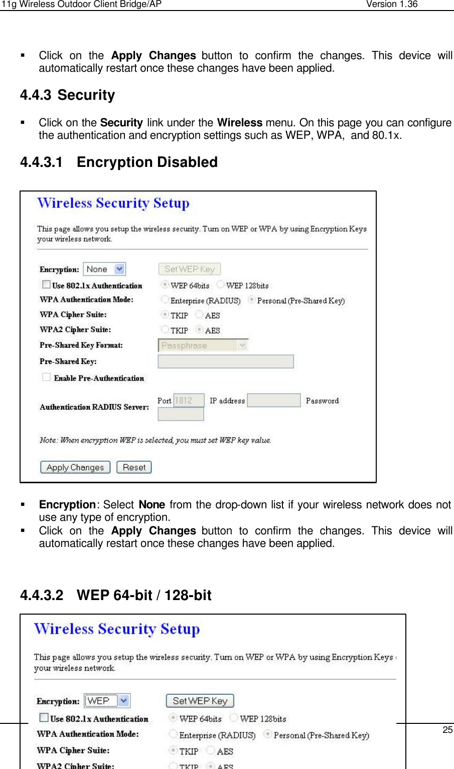 11g Wireless Outdoor Client Bridge/AP                Version 1.36    25   § Click on the Apply Changes button to confirm the changes. This device will automatically restart once these changes have been applied.   4.4.3 Security  § Click on the Security link under the Wireless menu. On this page you can configure the authentication and encryption settings such as WEP, WPA,  and 80.1x.   4.4.3.1 Encryption Disabled                          § Encryption: Select None from the drop-down list if your wireless network does not use any type of encryption.  § Click on the Apply Changes button to confirm the changes. This device will automatically restart once these changes have been applied.     4.4.3.2 WEP 64-bit / 128-bit        