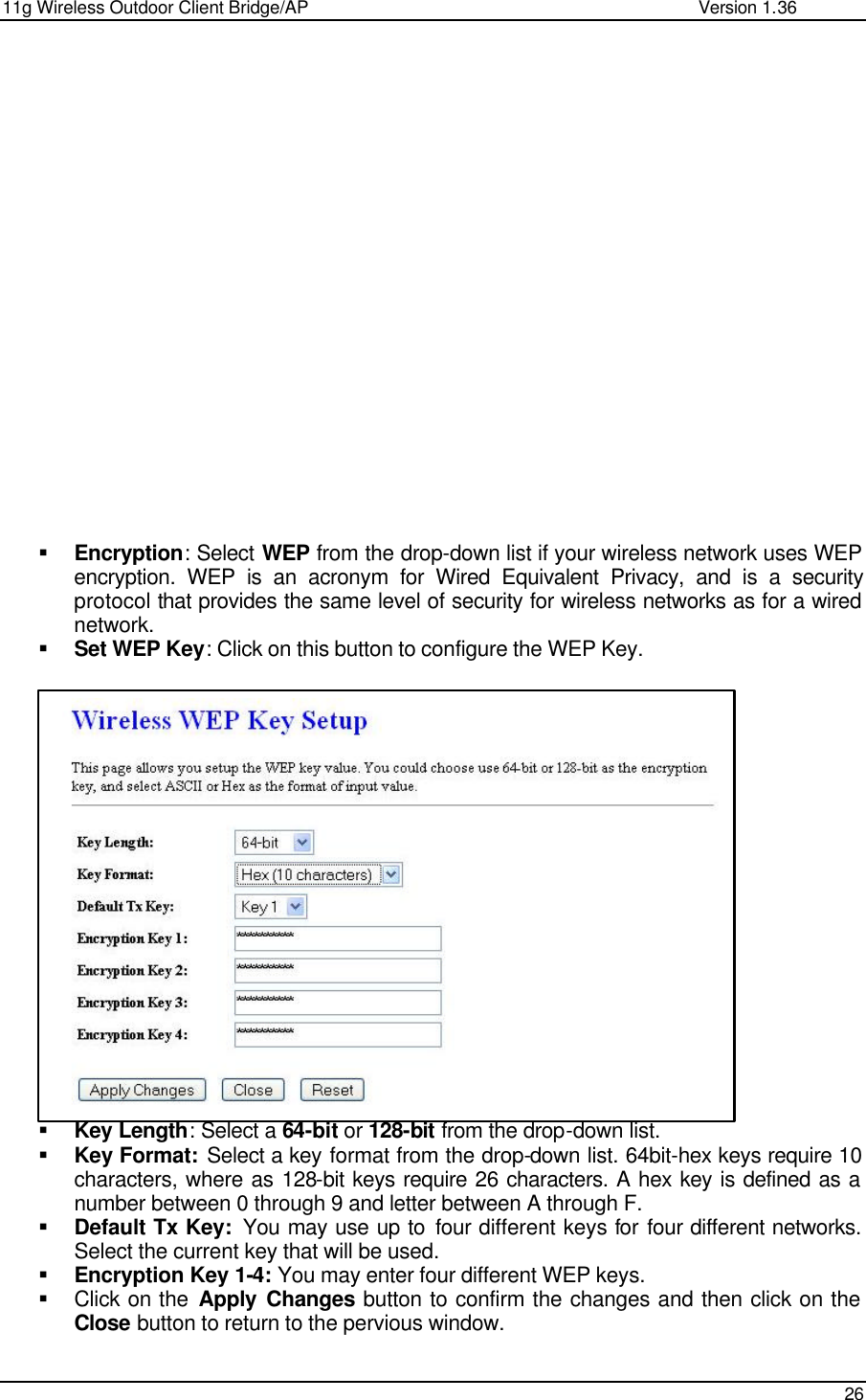 11g Wireless Outdoor Client Bridge/AP                Version 1.36    26                    § Encryption: Select WEP from the drop-down list if your wireless network uses WEP encryption. WEP is an acronym for Wired Equivalent Privacy, and is a security protocol that provides the same level of security for wireless networks as for a wired network.  § Set WEP Key: Click on this button to configure the WEP Key.                    § Key Length: Select a 64-bit or 128-bit from the drop-down list.  § Key Format: Select a key format from the drop-down list. 64bit-hex keys require 10 characters, where as 128-bit keys require 26 characters. A hex key is defined as a number between 0 through 9 and letter between A through F. § Default Tx Key:  You may use up to four different keys for four different networks. Select the current key that will be used.  § Encryption Key 1-4: You may enter four different WEP keys.  § Click on the Apply Changes button to confirm the changes and then click on the Close button to return to the pervious window.    