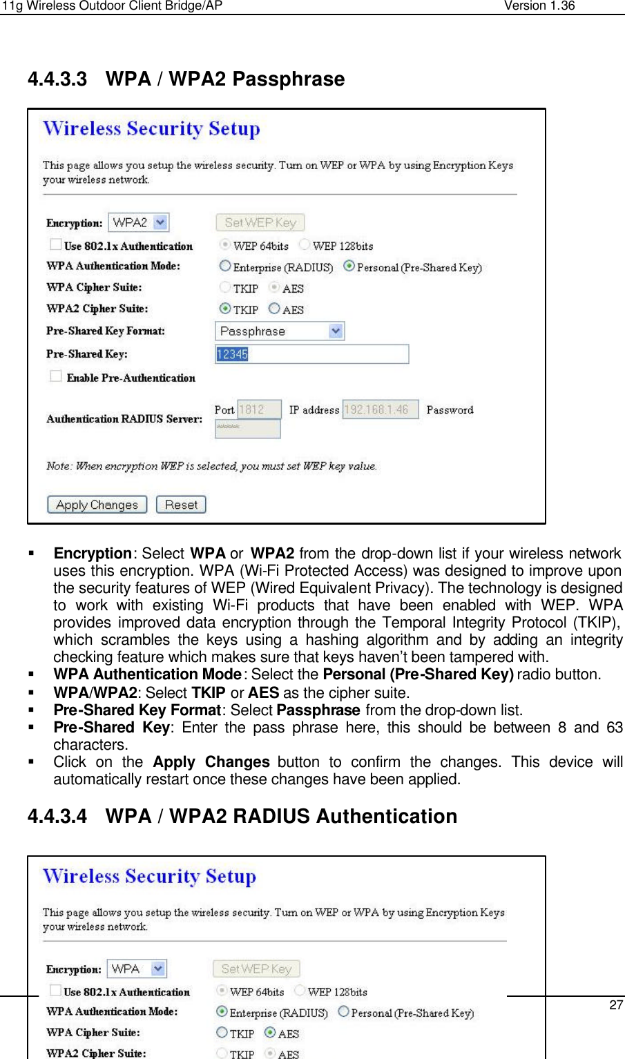 11g Wireless Outdoor Client Bridge/AP                Version 1.36    27   4.4.3.3 WPA / WPA2 Passphrase                          § Encryption: Select WPA or  WPA2 from the drop-down list if your wireless network uses this encryption. WPA (Wi-Fi Protected Access) was designed to improve upon the security features of WEP (Wired Equivalent Privacy). The technology is designed to work with existing Wi-Fi products that have been enabled with WEP. WPA provides improved data encryption through the Temporal Integrity Protocol (TKIP), which scrambles the keys using a hashing algorithm and by adding an integrity checking feature which makes sure that keys haven’t been tampered with.  § WPA Authentication Mode: Select the Personal (Pre-Shared Key) radio button.  § WPA/WPA2: Select TKIP or AES as the cipher suite.  § Pre-Shared Key Format: Select Passphrase from the drop-down list.  § Pre-Shared Key: Enter the pass phrase here, this should be between 8 and 63 characters.  § Click on the Apply Changes button to confirm the changes. This device will automatically restart once these changes have been applied.   4.4.3.4 WPA / WPA2 RADIUS Authentication          