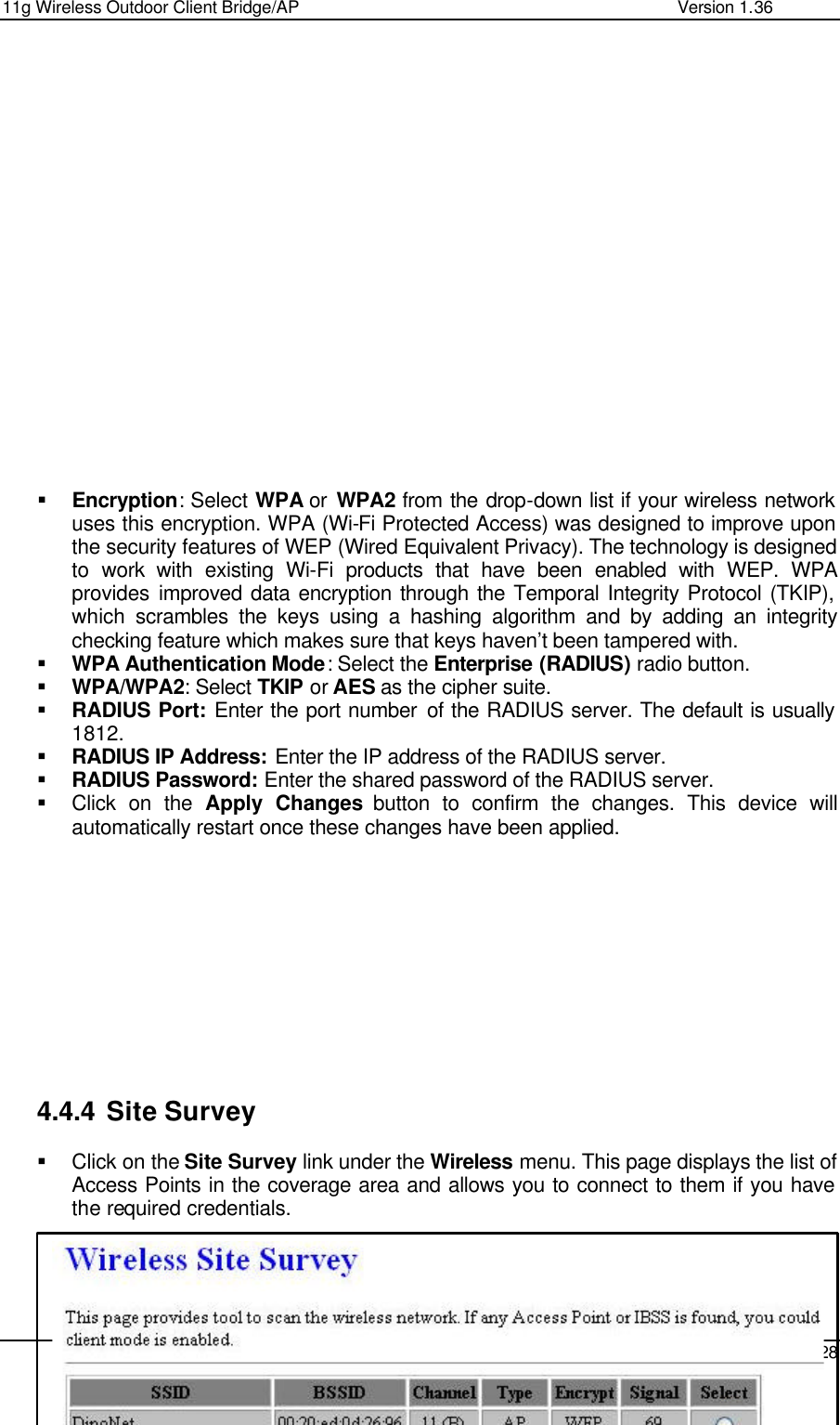 11g Wireless Outdoor Client Bridge/AP                Version 1.36    28                    § Encryption: Select WPA or  WPA2 from the drop-down list if your wireless network uses this encryption. WPA (Wi-Fi Protected Access) was designed to improve upon the security features of WEP (Wired Equivalent Privacy). The technology is designed to work with existing Wi-Fi products that have been enabled with WEP. WPA provides improved data encryption through the Temporal Integrity Protocol (TKIP), which scrambles the keys using a hashing algorithm and by adding an integrity checking feature which makes sure that keys haven’t been tampered with.  § WPA Authentication Mode: Select the Enterprise (RADIUS) radio button.  § WPA/WPA2: Select TKIP or AES as the cipher suite.  § RADIUS Port: Enter the port number of the RADIUS server. The default is usually 1812. § RADIUS IP Address: Enter the IP address of the RADIUS server.  § RADIUS Password: Enter the shared password of the RADIUS server.  § Click on the Apply Changes button to confirm the changes. This device will automatically restart once these changes have been applied.             4.4.4 Site Survey § Click on the Site Survey link under the Wireless menu. This page displays the list of Access Points in the coverage area and allows you to connect to them if you have the required credentials.      