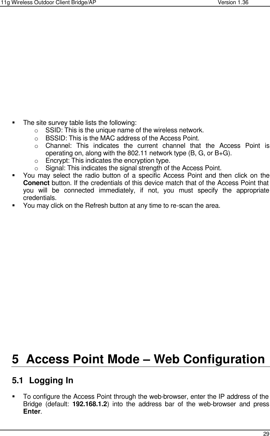 11g Wireless Outdoor Client Bridge/AP                Version 1.36    29               § The site survey table lists the following: o SSID: This is the unique name of the wireless network. o BSSID: This is the MAC address of the Access Point. o Channel: This indicates the current channel that the Access Point is operating on, along with the 802.11 network type (B, G, or B+G). o Encrypt: This indicates the encryption type. o Signal: This indicates the signal strength of the Access Point.  § You may select the radio button of a specific Access Point and then click on the Conenct button. If the credentials of this device match that of the Access Point that you will be connected immediately, if not, you must specify the appropriate credentials.  § You may click on the Refresh button at any time to re-scan the area.                     5 Access Point Mode – Web Configuration  5.1 Logging In  § To configure the Access Point through the web-browser, enter the IP address of the Bridge (default: 192.168.1.2) into the address bar of the web-browser and press Enter.   