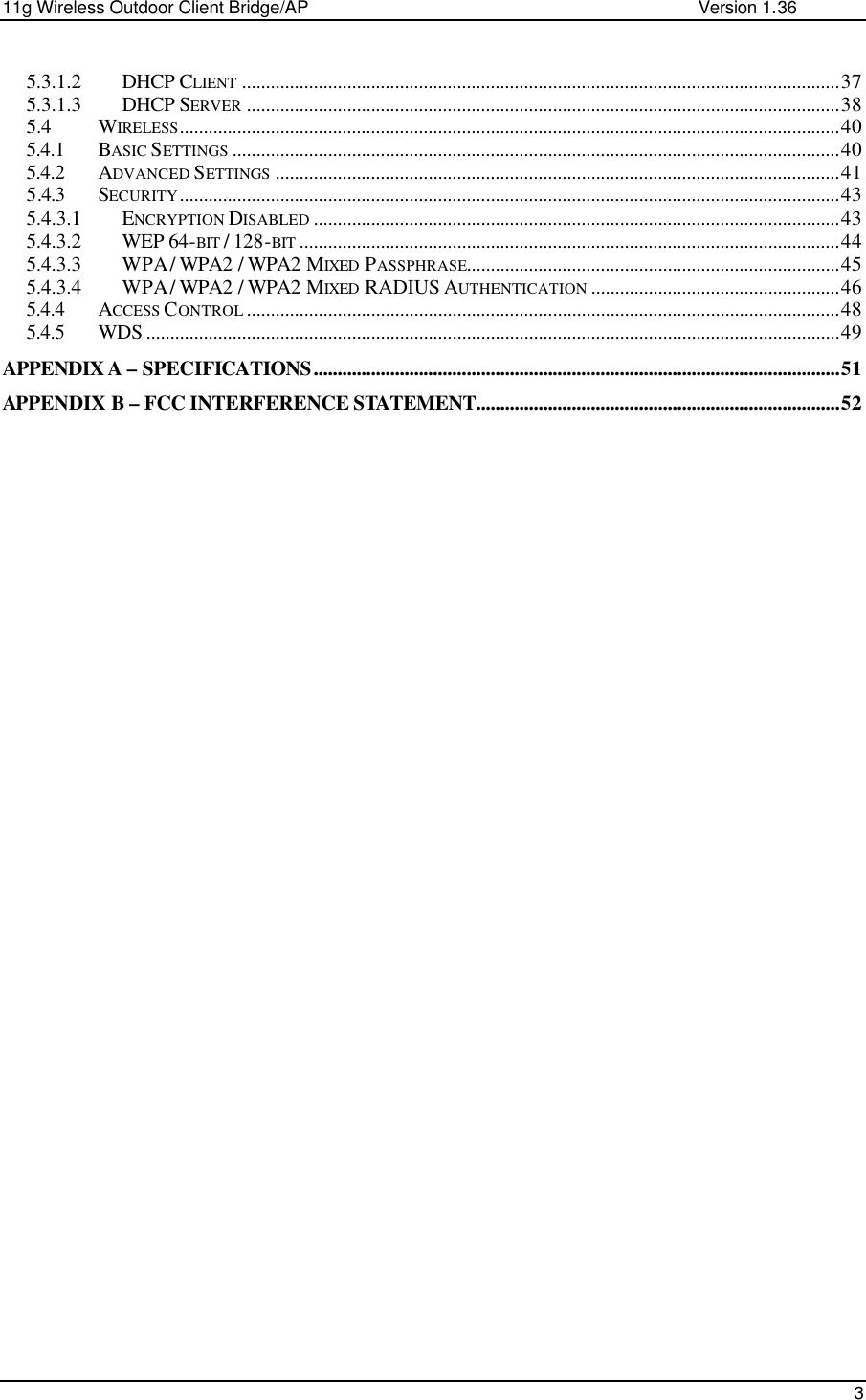 11g Wireless Outdoor Client Bridge/AP                Version 1.36    3  5.3.1.2 DHCP CLIENT .............................................................................................................................37 5.3.1.3 DHCP SERVER ............................................................................................................................38 5.4 WIRELESS..........................................................................................................................................40 5.4.1 BASIC SETTINGS ...............................................................................................................................40 5.4.2 ADVANCED SETTINGS ......................................................................................................................41 5.4.3 SECURITY..........................................................................................................................................43 5.4.3.1 ENCRYPTION DISABLED ..............................................................................................................43 5.4.3.2 WEP 64-BIT / 128-BIT .................................................................................................................44 5.4.3.3 WPA / WPA2 / WPA2 MIXED  PASSPHRASE..............................................................................45 5.4.3.4 WPA / WPA2 / WPA2 MIXED  RADIUS AUTHENTICATION ....................................................46 5.4.4 ACCESS CONTROL ............................................................................................................................48 5.4.5 WDS .................................................................................................................................................49 APPENDIX A – SPECIFICATIONS..............................................................................................................51 APPENDIX B – FCC INTERFERENCE STATEMENT............................................................................52 