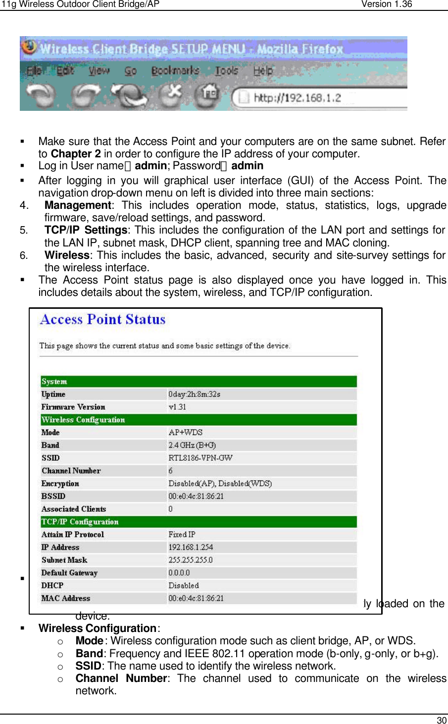 11g Wireless Outdoor Client Bridge/AP                Version 1.36    30     § Make sure that the Access Point and your computers are on the same subnet. Refer to Chapter 2 in order to configure the IP address of your computer. § Log in User name：admin; Password：admin § After logging in you will graphical user interface (GUI) of the Access Point. The navigation drop-down menu on left is divided into three main sections: 4. Management: This includes operation mode, status, statistics, logs, upgrade firmware, save/reload settings, and password.  5. TCP/IP Settings: This includes the configuration of the LAN port and settings for the LAN IP, subnet mask, DHCP client, spanning tree and MAC cloning.  6. Wireless: This includes the basic, advanced, security and site-survey settings for the wireless interface.  § The Access Point status page is also displayed once you have logged in. This includes details about the system, wireless, and TCP/IP configuration.                        § System o Uptime: Duration of time since the device was last reset.  o Firmware version: Version of the firmware that is currently loaded on the device.  § Wireless Configuration: o Mode: Wireless configuration mode such as client bridge, AP, or WDS.  o Band: Frequency and IEEE 802.11 operation mode (b-only, g-only, or b+g). o SSID: The name used to identify the wireless network.  o Channel Number: The channel used to communicate on the wireless network.   