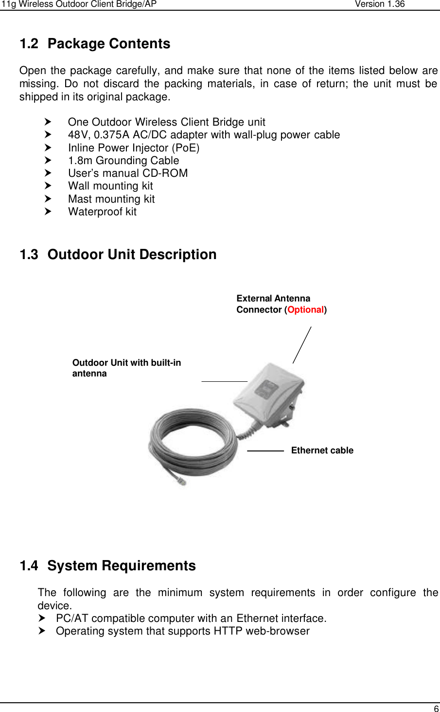 11g Wireless Outdoor Client Bridge/AP                Version 1.36    6  1.2 Package Contents Open the package carefully, and make sure that none of the items listed below are missing. Do not discard the packing materials, in case of return; the unit must be shipped in its original package.  † One Outdoor Wireless Client Bridge unit † 48V, 0.375A AC/DC adapter with wall-plug power cable † Inline Power Injector (PoE) † 1.8m Grounding Cable † User’s manual CD-ROM † Wall mounting kit † Mast mounting kit † Waterproof kit  1.3 Outdoor Unit Description                       1.4 System Requirements The following are the minimum system requirements in order configure the device.  † PC/AT compatible computer with an Ethernet interface. † Operating system that supports HTTP web-browser      Outdoor Unit with built-in antenna Ethernet cable External Antenna Connector (Optional) 