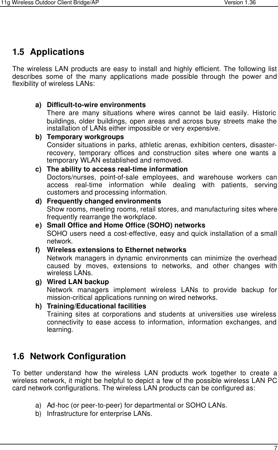 11g Wireless Outdoor Client Bridge/AP                Version 1.36    7     1.5 Applications The wireless LAN products are easy to install and highly efficient. The following list describes some of the many applications made possible through the power and flexibility of wireless LANs:   a) Difficult-to-wire environments There are many situations where wires cannot be laid easily. Historic buildings, older buildings, open areas and across busy streets make the installation of LANs either impossible or very expensive. b) Temporary workgroups Consider situations in parks, athletic arenas, exhibition centers, disaster-recovery, temporary offices and construction sites where one wants a temporary WLAN established and removed. c) The ability to access real-time information Doctors/nurses, point-of-sale employees, and warehouse workers can access real-time information while dealing with patients, serving customers and processing information. d) Frequently changed environments Show rooms, meeting rooms, retail stores, and manufacturing sites where frequently rearrange the workplace. e) Small Office and Home Office (SOHO) networks SOHO users need a cost-effective, easy and quick installation of a small network. f) Wireless extensions to Ethernet networks Network managers in dynamic environments can minimize the overhead caused by moves, extensions to networks, and other changes with wireless LANs. g) Wired LAN backup Network managers implement wireless LANs to provide backup for mission-critical applications running on wired networks. h) Training/Educational facilities Training sites at corporations and students at universities use wireless connectivity to ease access to information, information exchanges, and learning.   1.6 Network Configuration To better understand how the wireless LAN products work together to create a wireless network, it might be helpful to depict a few of the possible wireless LAN PC card network configurations. The wireless LAN products can be configured as:  a) Ad-hoc (or peer-to-peer) for departmental or SOHO LANs. b) Infrastructure for enterprise LANs.  