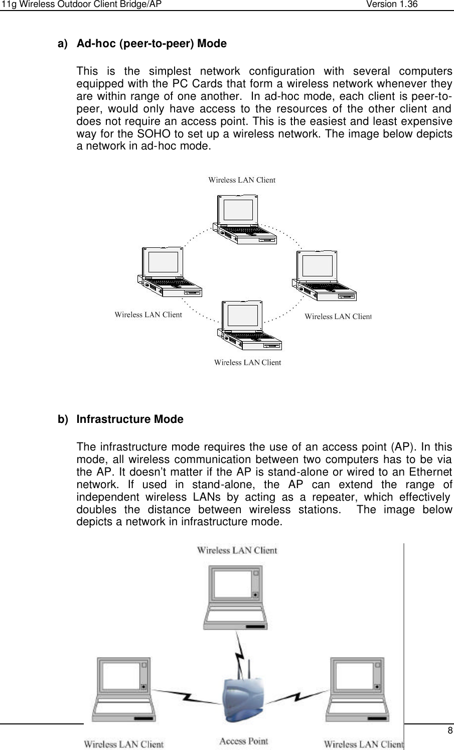 11g Wireless Outdoor Client Bridge/AP                Version 1.36    8  a) Ad-hoc (peer-to-peer) Mode  This is the simplest network configuration with several computers equipped with the PC Cards that form a wireless network whenever they are within range of one another.  In ad-hoc mode, each client is peer-to-peer, would only have access to the resources of the other client and does not require an access point. This is the easiest and least expensive way for the SOHO to set up a wireless network. The image below depicts a network in ad-hoc mode.                    b) Infrastructure Mode  The infrastructure mode requires the use of an access point (AP). In this mode, all wireless communication between two computers has to be via the AP. It doesn’t matter if the AP is stand-alone or wired to an Ethernet network. If used in stand-alone, the AP can extend the range of independent wireless LANs by acting as a repeater, which effectively doubles the distance between wireless stations.  The image below depicts a network in infrastructure mode.                