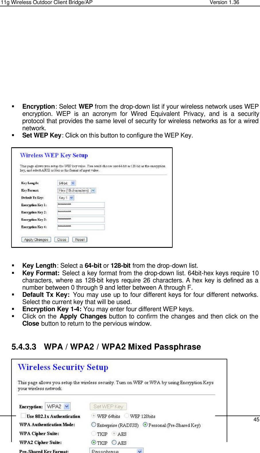 11g Wireless Outdoor Client Bridge/AP                Version 1.36    45            § Encryption: Select WEP from the drop-down list if your wireless network uses WEP encryption. WEP is an acronym for Wired Equivalent Privacy, and is a security protocol that provides the same level of security for wireless networks as for a wired network.  § Set WEP Key: Click on this button to configure the WEP Key.                  § Key Length: Select a 64-bit or 128-bit from the drop-down list.  § Key Format: Select a key format from the drop-down list. 64bit-hex keys require 10 characters, where as 128-bit keys require 26 characters. A hex key is defined as a number between 0 through 9 and letter between A through F. § Default Tx Key:  You may use up to four different keys for four different networks. Select the current key that will be used.  § Encryption Key 1-4: You may enter four different WEP keys.  § Click on the Apply Changes button to confirm the changes and then click on the Close button to return to the pervious window.    5.4.3.3 WPA / WPA2 / WPA2 Mixed Passphrase        