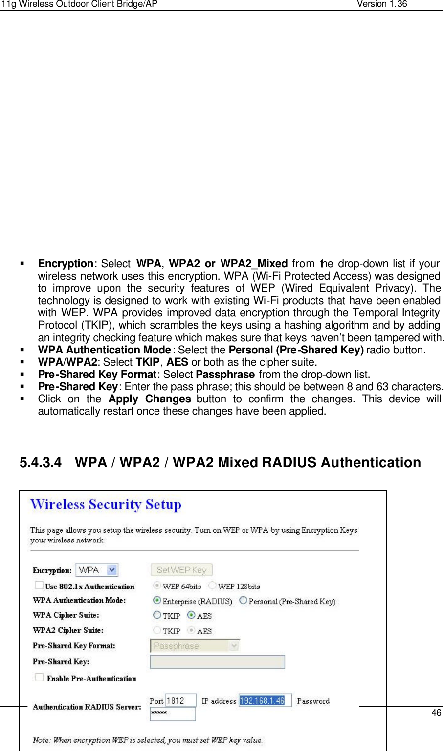 11g Wireless Outdoor Client Bridge/AP                Version 1.36    46                    § Encryption: Select  WPA,  WPA2 or WPA2_Mixed from the drop-down list if your wireless network uses this encryption. WPA (Wi-Fi Protected Access) was designed to improve upon the security features of WEP (Wired Equivalent Privacy). The technology is designed to work with existing Wi-Fi products that have been enabled with WEP. WPA provides improved data encryption through the Temporal Integrity Protocol (TKIP), which scrambles the keys using a hashing algorithm and by adding an integrity checking feature which makes sure that keys haven’t been tampered with.  § WPA Authentication Mode: Select the Personal (Pre-Shared Key) radio button.  § WPA/WPA2: Select TKIP, AES or both as the cipher suite.  § Pre-Shared Key Format: Select Passphrase from the drop-down list.  § Pre-Shared Key: Enter the pass phrase; this should be between 8 and 63 characters.  § Click on the Apply Changes button to confirm the changes. This device will automatically restart once these changes have been applied.     5.4.3.4 WPA / WPA2 / WPA2 Mixed RADIUS Authentication                   